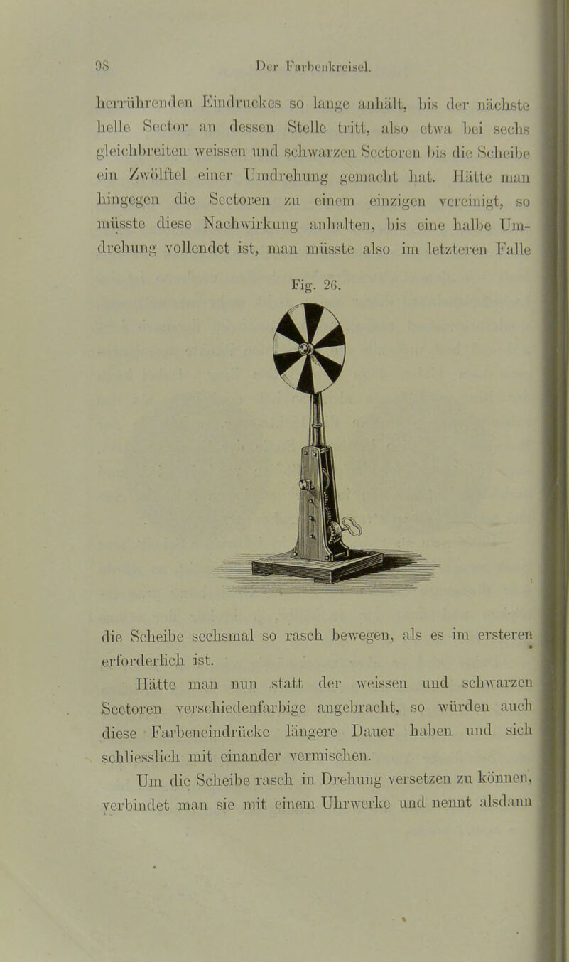 9S DiT FarbL'iilcreiscl. herrühren den Eindruckes so lange anhält, Ijis der nächste lielle Sector an dessen Stelle tritt, also etwa bei secli gleichbreiten weissen und schwarzen Sectoren bis die Scheil-' ein Zwölftel einer Umdrehung gemacht luit. Hätte mau hingegen die Sectoren zu einem einzigen vereinigt, so niüsste diese Nachwirkung anhalten, bis eine halbe Um- drehung vollendet ist, man niüsste also im letzteren Falle die Scheibe sechsmal so rasch bewegen, als es im ersteren erforderhch ist. Hätte man nun statt der weissen und schwarzen Sectoren verschiedenfarbige angebracht, so würden auch diese Farbeneindrückc längere Dauer haben und sich schliesslich mit einander vermischen. Um die Scheibe rasch in Drehung versetzen zu können, verbindet man sie mit einem Uhrwerke und nennt alsdann Fig. 2ß.