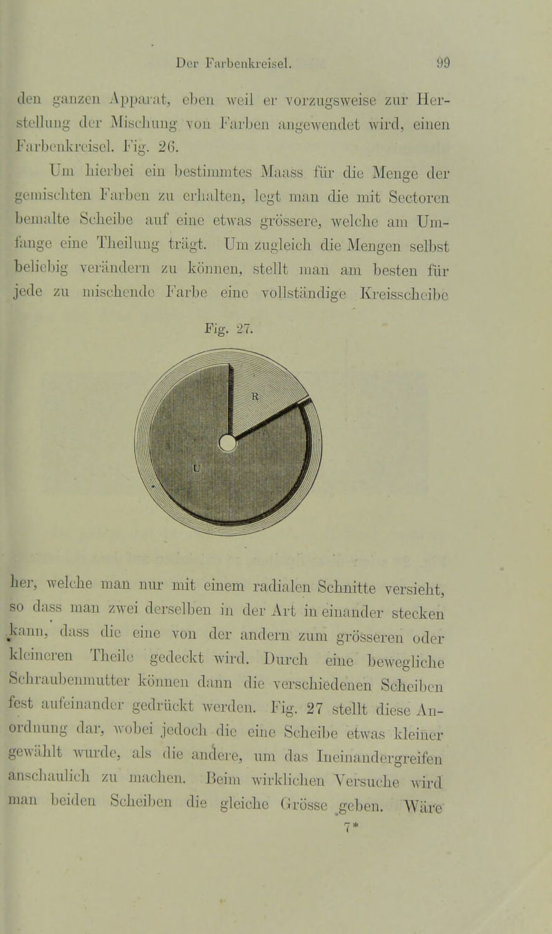 Jeu ganzen Apparat, eben weil er vorzugsweise zur Her- slelluug der Miscliuug you Farben angewendet wird, einen Farbenkrcisel. Fig. 26. Uni hierbei ein bestimmtes Maass für die Menge der gemiscliten Farben zu crlialten, legt man die mit Sectoren bemalte Sclieibe auf eine etwas grössere, welche am Um- fange eine Theihuig trägt. Um zugleich die Mengen selbst beliebig verändern zu können, stellt man am besten für jede zu mischende Farbe eine vollständige Kreisscheibe Fig. 27. her, welche man nur mit einem radialen Schnitte versieht, so dass man zwei derselben in der Art in einander stecken kann, dass die eine von der andern zum grösseren oder kleineren Theile gedeckt wird. Durch eine beweghche Schraubenmutter können dann die verschiedenen Scheiben fest aufeinander gedrückt werden. Fig. 27 stellt diese An- ordnung dar, wobei jedoch die eine Scheibe etwas kleiner gewählt mirde, als die andere, um das Ineinandergreifen anschaulicli zu machen. Beim wirklichen Versuche wird man beiden Scheiben die gleiche Grösse ^geben. Wäre