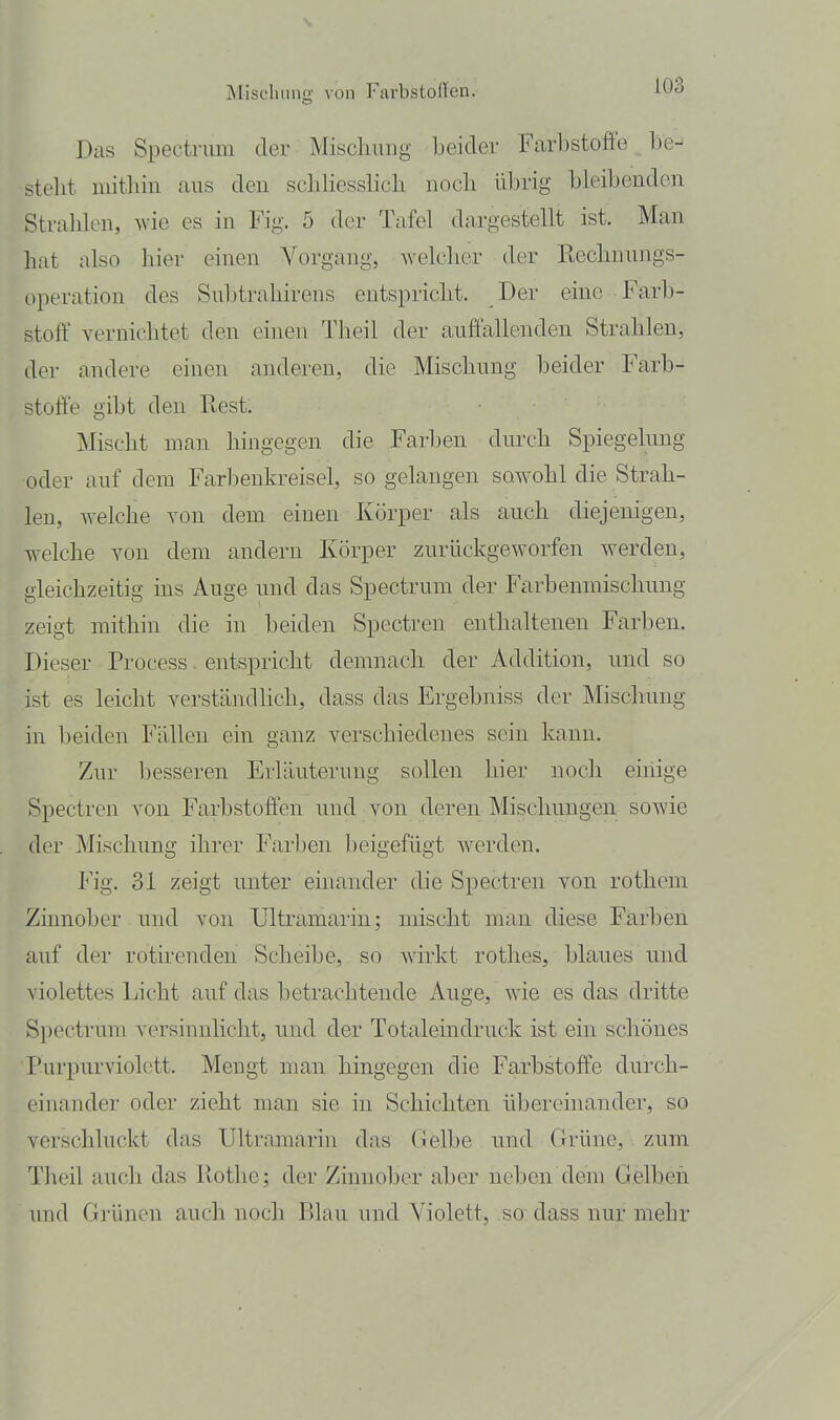 Dils Spectrum der Miscliiiiig beider Farbstoffe be- steht uiithiu aus den scliliesslich noch üln-ig bleibenden Strahlen, wie es in Fig. 5 der Tafel dargestellt ist. Man hat also hier einen Vorgang, Avelcher der Rechnungs- operation des Suljtrahirens entspricht. Der eine Farb- stoff vernichtet den einen Theil der auffallenden Strahlen, der andere einen anderen, die Mischung beider Farb- stoffe gibt den Rest. Mischt man hingegen die Farben durch Spiegelung oder auf dem Farbenkreisel, so gelangen sowohl die Strah- len, welche von dem einen Körper als auch diejenigen, welche von dem andern Körper zurückgeworfen werden, gleichzeitig ins Auge und das Spectrum der Farbenmischung zeigt mithin die in beiden Spectren enthaltenen Farben. Dieser Process. entspricht demnach der Addition, und so ist es leicht verständlich, dass das Ergebniss der Mischung in beiden Fällen ein ganz verschiedenes sein kann. Zur besseren Erläuterung sollen hier noch einige Spectren von Farbstoffen und von deren Mischungen sowie der Mischung ihrer Farben beigefügt werden. Fig. 31 zeigt unter einander die Spectren von rothem Zinnober und von Ultramarin; mischt man diese Farben auf der rotirenden Scheibe, so wirkt rothes, blaues und violettes Licht auf das betrachtende Auge, wie es das dritte Spectrum versinnlicht, und der Totaleindruck ist ein schönes Purpurviolctt. Mengt man hingegen die Farbstoffe durch- einander oder zieht man sie in Schichten übereinander, so verschluckt das Ultramarin das Gelbe und Grüne, zum Theil auch das Rotlie; der Zinnober aber neben dem Gelben, und Grünen auch noch Blau und Violett, so dass nur mehr