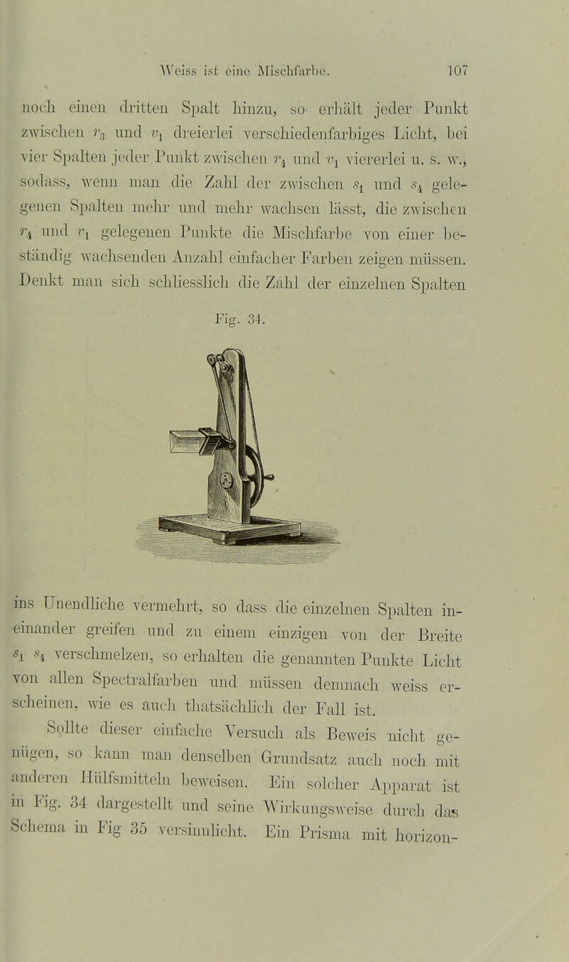 noch einen dritten Spalt liinzu, so erhält jeder Punkt zwischen r-i nnd t\ dreierlei verschiedenfarbiges Licht, bei vier Spalten jeder Punkt zwisclicn r^ und t\ viererlei u. s. w., sodass, wenn man die Zahl der z^^'ischen und s.^ gele- genen Spalten mehr und mehr wachsen lässt, die zAvischen und ?'i gelegenen Punkte die Mischfarbe von einer Ije- stäudig wachsenden Anzahl einfacher Farben zeigen müssen. Denkt man sich schhessHch die Zahl der einzelnen Spalten Fig. 34. ins UnendHche vermehrt, so dass die einzelneu Spalten in- einander greifen und zu einem einzigen von der Breite Si verschmelzen, so erhalten die genannten Punkte Licht von allen Spectralfarben und müssen demnach weiss er- scheinen, wie es auch thatsächhch der Fall ist. Sollte dieser einfache Versuch als Beweis nicht ge- nügen, so kann man denselben Grundsatz auch noch mit hinderen IliÜfsmitteln beweisen. Ein solclier Apparat ist in Fig. 34 dargestellt und seine Wirkungs^^■eise dnrcli das Schema in Fig 35 versimüicht. Ein Prisma mit horizon-