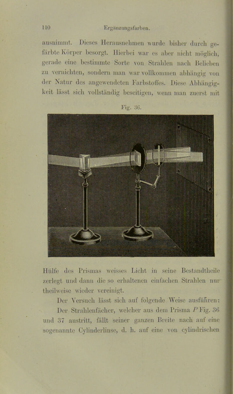 HO Erj;iiiizungsfarben. ausnimmt. Dieses Herausiielimen ^vurde Insher durch ge- färbte Körper besorgt. Hierbei war es al)er nicht möglich, gerade eine Ijestimmtc Sorte von Strahlen nach Belieben zu vernichten, sondern man war vollkommen abhängig von der Natur des angewendeten Farbstoffes. Diese Abhängig- keit lässt sich vollständig beseitigen, wenn man zuerst mit Fig. ÜG. Hülfe des Prismas weisses Licht in seine Bestandtheile /erlegt und dann die so erhaltenen einfachen Strahlen nuv theilweise wieder vereinigt. Der Versuch lässt sich auf folgende Weise ausführen: Der Strahlenfächer, welcher aus dem Prisma 7^ Fig. 36 und 37 austi-itt, fällt seiner ganzen Breite nach auf eine sogenannte Cylinderlinse, d. h. auf eine von cylindrischen