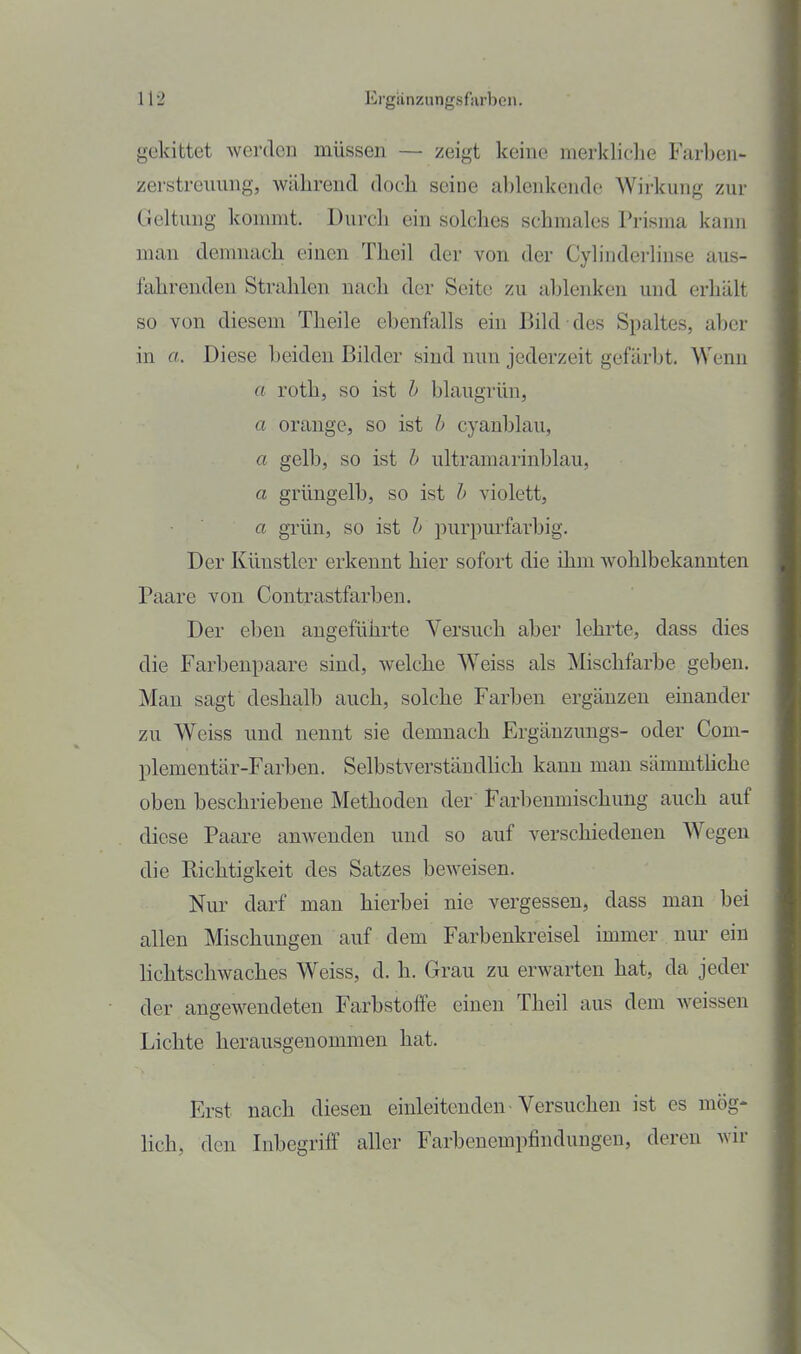 gekittet werden müssen — zeigt keine merkliche Farljen- zerstreuimg, während doch seine ablenkende Wirkung zur Geltung kommt. Durch ein solches schmales Prisma kann man demnach einen Theil der von der Cylinderlinse aus- fahrenden Strahlen nach der Seite zu ablenken und erhält so von diesem Theile ebenfalls ein Bild des Simltes, aber in a. Diese beiden Bilder sind nun jederzeit gefärbt. Wenn a roth, so ist h blaugrün, a orange, so ist h cyanblau, a gelb, so ist h ultramarinblau, a grüngelb, so ist h violett, a grün, so ist b piirpm'farbig. Der Künstler erkennt hier sofort die ihm wohlbekannten Paare von Contrastfarben. Der eben angeführte Versuch aber lehrte, dass dies die Farbenpaare sind, welche W^eiss als ^Mischfarbe geben. Mau sagt deshalb auch, solche Farben ergänzen einander zu Weiss und nennt sie demnach Ergänzungs- oder Com- plementär-Farben. SelbstverstäudHch kann man sämmtUche oben beschriebene Methoden der Farbenmischung auch auf diese Paare anwenden und so auf verschiedeneu Wegen die Richtigkeit des Satzes beweisen. Nur darf man hierbei nie vergessen, dass man bei allen Mischungen auf dem Farbenkreisel immer nur ein lichtschwaches Weiss, d. h. Grau zu erwarten hat, da jeder der angewendeten Farbstoffe einen Theil aus dem weissen Lichte herausgenommen hat. Erst nach diesen einleitenden • Versuchen ist es mög- lich, den Inbegriff aller Farbenempfindungen, deren wir