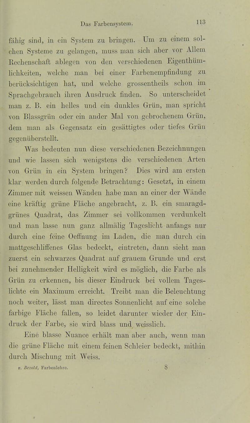 fällig sind, iu ein System zu bringen. Um zu einem sol- chen Systeme zu gelangen, muss man sich aber vor Allem Rechenschaft ablegen von den verschiedenen Eigenthüm- lichkeiten, welche man bei einer Farbenempfindung zu berücksichtigen hat, und welche grossentheils schon im Sprachgebrauch ihren Ausdruck finden. So unterscheidet man z. B, ein helles und ein dunkles Grün, man spricht von Blassgrün oder ein ander Mal von gebrochenem Grün, dem man als Gegensatz ein gesättigtes oder tiefes Grün gegenüberstellt. Was bedeuten nun diese verschiedenen Bezeichnungen und wie lassen sich wenigstens die verschiedenen Arten von Grün in ein System bringen? Dies wird am ersten klar werden durch folgende Betrachtung: Gesetzt, in einem Zimmer mit weissen Wänden habe man an einer der Wände eine kräftig grüne Fläche angebracht, z. B. ein smaragd- grünes Quadrat, das Zimmer sei vollkommen verdunkelt und man lasse nun ganz allmälig Tageslicht anfangs nur durch eine feine Oeffnung im Laden, die mau durch ein mattgeschliffenes Glas bedeckt, eintreten, dann sieht man zuerst ein schwarzes Quadrat auf grauem Grunde und erst bei zunehmender Helligkeit wird es möglich, die Farbe als Grün zu erkennen, bis dieser Eindruck bei vollem Tages- lichte ein Maximum erreicht. Treibt man die Beleuchtung noch weiter, lässt man directes Sonnenlicht auf eine solche farbige Fläche fallen, so leidet darunter wieder der Ein- druck der Farbe, sie wird blass und weisslich. Eine blasse Nuance erhält man aber auch, wenn man die grüne Fläche mit einem feinen Schleier bedeckt, mithin durch Mischung mit Weiss.
