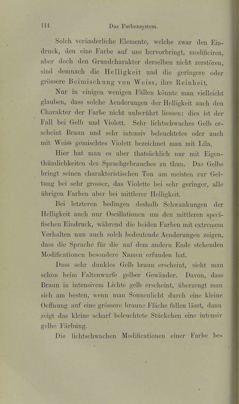III Solch veräDclerliche Elemente, welche zwar den Ein- druck, den eine Farbe auf uns hervorbringt, modificiren, aber doch den Grundcharakter derselben nicht zerstören, sind demnach die Helligkeit und die geringere oder grössere Beimischung von Weiss, ihre Reinheit. Nur in einigen wenigen Fällen könnte man vielleicht glauben, dass solche Aenderungen der Helligkeit auch den Charakter der Farbe nicht unberührt Hessen: dies ist der Fall bei Gelb und Violett. Sehr Hchtschwaches Gelb er- scheint Braun und sehr intensiv beleuchtetes oder auch mit Weiss gemischtes Violett bezeichnet man mit Lila. Hier hat man es aber thatsächHch nur mit Eigen- thümhchkeiten des Sprachgebrauches zu thun. Das Gelbe bringt seinen charakteristischen Ton am meisten zur Gel- tung bei sehr grosser, das Violette bei sehr geringer, alle übrigen Farben aber bei mittlerer Helligkeit. Bei letzteren bedingen deshalb Schwankungen der Helligkeit auch nur Oscillationen um den mittleren speci- fischen Eindruck, während die beiden Farben mit extremem Verhalten nun auch solch bedeutende Aenderungen zeigen, dass die Sprache für die auf dem andern Ende stehenden Modificationen besondere Namen erfunden hat. Dass sehr dunkles Gelb braun erscheint, sieht man schon beim Faltenwurfe gelber Gewänder. Davon, dass Braun in intensivem Lichte gelb erscheint, überzeugt man sich am besten, Avenn man Sonnenlicht durch eine kleine Oeffnimg auf eine grössere braune Fläche fallen lässt, dann zeigt das kleine scharf beleuchtete Stückchen eine intensiv gelbe Färbung. Die Hchtschwachen Modificationen einer Farbe be-