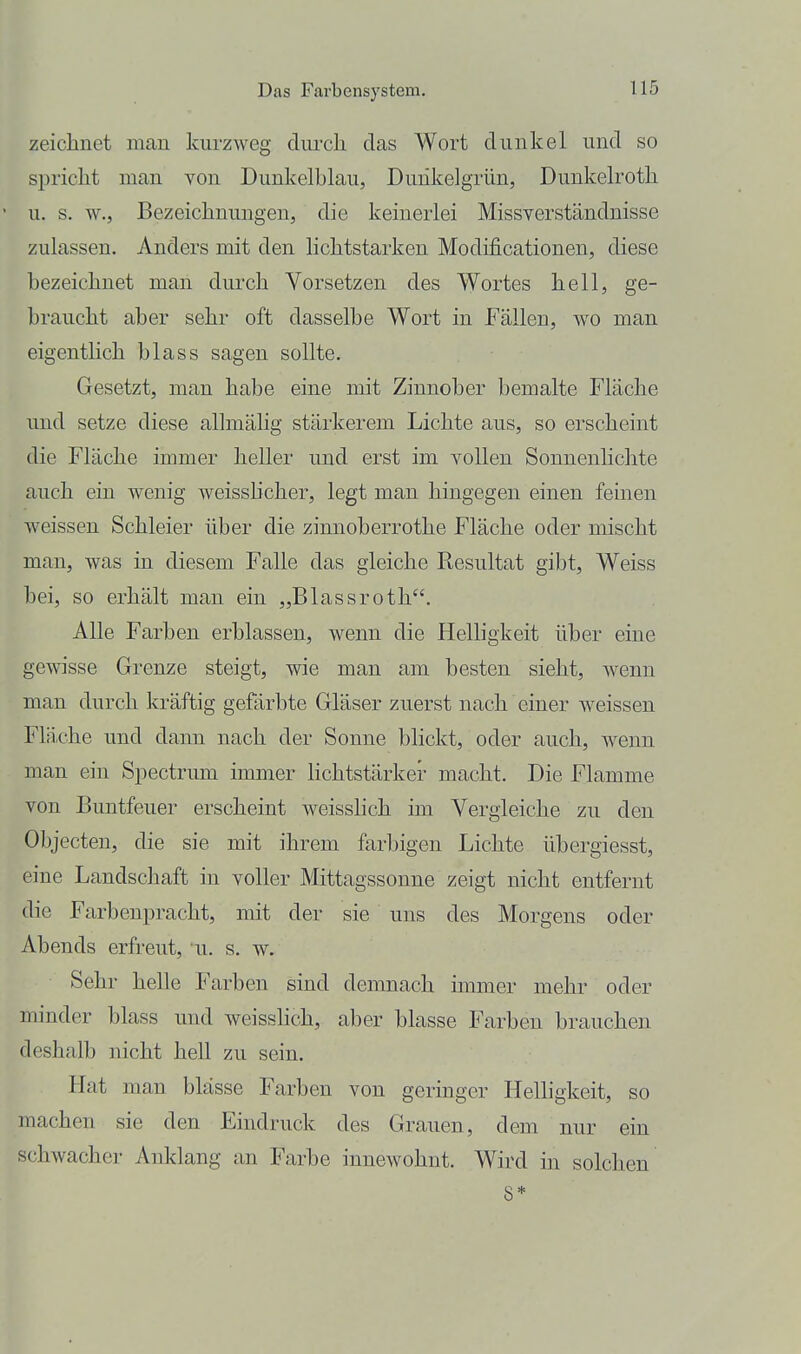 zeichnet man kurzweg durch das Wort dunkel und so spricht man von Dunkelblau, Dunkelgrün, Dunkelroth u, s. w., Bezeichnungen, die keinerlei Missverständnisse zulassen. Anders mit den lichtstarken Modificationen, diese bezeichnet man durch Vorsetzen des Wortes hell, ge- braucht aber sehr oft dasselbe Wort in Fällen, wo man eigentlich blass sagen sollte. Gesetzt, man habe eine mit Zinnober bemalte Fläche und setze diese allmälig stärkerem Lichte aus, so erscheint die Fläche immer heller und erst im vollen Sonnenhchte auch ein wenig weissBcher, legt man hingegen einen feinen weissen Schleier über die zinnoberrothe Fläche oder mischt man, was in diesem Falle das gleiche Resultat gibt. Weiss bei, so erhält man ein „Blassroth. Alle Farben erblassen, wenn die Helligkeit über eine gewisse Grenze steigt, wie man am besten sieht, wenn man durch kräftig gefärbte Gläser zuerst nach einer weissen Fläche und dann nach der Sonne blickt, oder auch, wenn man ein Sjoectrum immer lichtstärker macht. Die Flamme von Buntfeuer erscheint weisshch im Vergleiche zu den Objecten, die sie mit ihrem farbigen Lichte übergiesst, eine Landschaft in voller Mittagssonne zeigt nicht entfernt die Farbenpracht, mit der sie uns des Morgens oder Abends erfreut, u. s. w. Sehr helle Farben sind demnach immer mehr oder minder blass und weisshch, aber blasse Farben brauchen deshalb nicht hell zu sein. Hat man blässe Farben von geringer Helligkeit, so machen sie den Eindruck des Grauen, dem nur ein schwacher Anklang an Farbe innewohnt. Wird in solchen 8*
