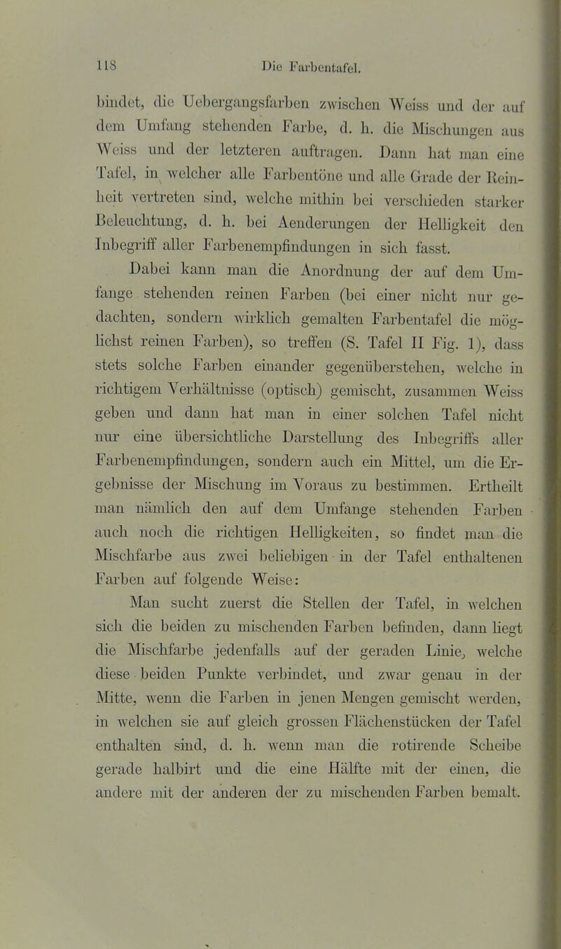 bindet, die Uebergangsfarben zwischen Weiss und der auf dem Umfang stehenden Farbe, d. h. die Mischungen aus Weiss und der letzteren auftragen. Dann hat man eine Tafel, in welcher alle Farbentöne und alle Grade der Rein- heit vertreten sind, welche mithin bei verschieden starker Beleuchtung, d. h. bei Aenderungen der Helligkeit den Inbegriff aller Farbenempfindungen in sich fasst. Dabei kann man die Anordnung der auf dem Um- fange stehenden reinen Farben (bei einer nicht nur ge- dachten, sondern wirkHch gemalten Farbentafel die mög- Hchst remen Farben), so treffen (S. Tafel II Fig. 1), dass stets solche Farben einander gegenüberstehen, welche in richtigem Verhältnisse (optisch) gemischt, zusammen Weiss geben und dann hat man in einer solchen Tafel nicht nur eine übersichthche Darstellung des Inbegriffs aller Farbenempfindungen, sondern auch ein Mittel, um die Er- gebnisse der Mischung im Voraus zu bestimmen. Ertheilt man nämlich den auf dem Umfange stehenden Farben auch noch die richtigen Helligkeiten, so findet man die Mischfarbe aus zwei beliebigen in der Tafel enthaltenen Fai'ben auf folgende Weise: Man sucht zuerst die Stellen der Tafel, in Avelchen sich die beiden zu mischenden Farben befinden, dann hegt die Mischfarbe jedenfalls auf der geraden LiniCj welche diese beiden Punkte verbindet, und zwar genau in der Mitte, wenn die Farben in jenen Mengen gemischt werden, in welchen sie auf gleich grossen Flächenstücken der Tafel enthalten sind, d. h. wenn man die rotirende Scheibe gerade halbirt und die eine Hälfte mit der einen, die andere mit der anderen der zu mischenden Farben bemalt.