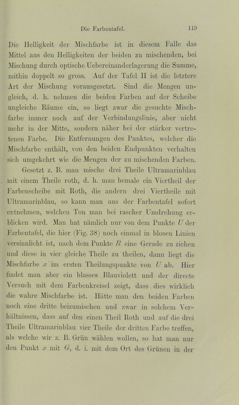 Die Plelligkeit der Mischfarbe ist in diesem Falle das Mittel aus deu Helligkeiten der beiden zu mischenden, bei Mischung dui'ch optische Uebereinanderlagerung die Summe, mithin dopjaelt so gross. Auf der Tafel II ist die letztere Art der Mischung vorausgesetzt. Sind die Mengen un- gleich, d. h. nehmen die beiden Farben auf der Scheibe ungleiche Eäume ein, so liegt zwar die gesuchte Misch- farbe immer noch auf der Verbindungslinie, aber nicht mehr in der Mitte,, sondern näher bei der stärker vertre- tenen Farbe. Die Entfernungen des Punktes, welcher die Mischfai'be enthält, von den beiden Endpunkten verhalten sich umgekehi-t wie die Mengen der zu mischenden Farben. Gesetzt z. B. man mische drei Theile Ultramarinblau mit einem Theile roth, d. h. man bemale ein Viertheil der Farbenscheibe mit Roth, die andern drei Viertheile mit Ultramarinblau, so kann man aus der Farbentafel sofort entnehmen, welchen Ton man bei rascher Umdrehung er- blicken wird. Man hat nämlich nur von dem Punkte Ü der Farbentafel, die hier (Fig. 38) noch einmal in blosen Linien versinnhcht ist, nach dem Punkte R eine Gerade zu ziehen und diese in vier gleiche Theile zu theilen, dann liegt die Mischfarbe x' im ersten Theilungspunkte von U ab. Hier findet man aber ein blasses Blauviolett und der directe Versuch mit dem Farbenkreisel zeigt, dass dies wirklich die wahre Mischfarbe ist. Hätte man den beiden Farben noch eine dritte beizumischen und zwar in solchem Ver- liältnissen, dass auf den einen Theil Roth und auf die drei Theile Ultramarinblau vier Theile der dritten Farbe treffen, als welche wir z. B. Grün wählen wollen, so hat man nur den Punkt x mit G, d. i. mit dem Ort des Grünen in der
