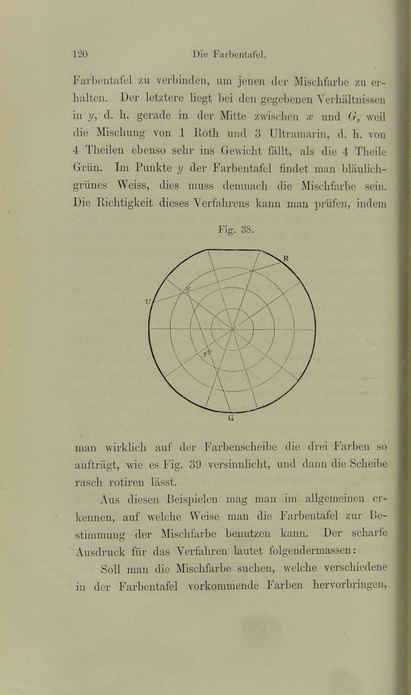 Fiirbüiitiifcl zu veibinden, um joneu tler Mischfarbe zu er- halten. Der letztere hegt bei den gegebenen Verhältnissen in y, d. h. gerade in der Mitte zwischen x und 6r, weil die Mischung von 1 lloth und 3 Ultramarin, d. h. von 4 Theilen ebenso sehr ins Gewicht fällt, als die 4 Thcile Grün. Im Punkte y der Farbentafel findet man bläuhch- grünes Weiss, dies muss demnach die Mischfarbe sein. Die Richtigkeit dieses Verfahi-ens kann man prüfen, indem Fig. 38. man wirklich auf der Farbenscheibe die drei Farben so aufträgt, wie es Fig. 39 versinnhcht, und dann die Scheibe rasch rotiren lässt. Aus diesen Beispielen mag man im allgemeinen er- kennen, auf welche Weise man die Farbentafel zur Be- stimmung der Mischfarbe benutzen kann. Der scharfe Ausdruck für das Verfahren lautet folgendennassen: Soll man die Mischfarbe suchen, welche verschiedene in der Farbentafel vorkommende Farben hervorbringen,