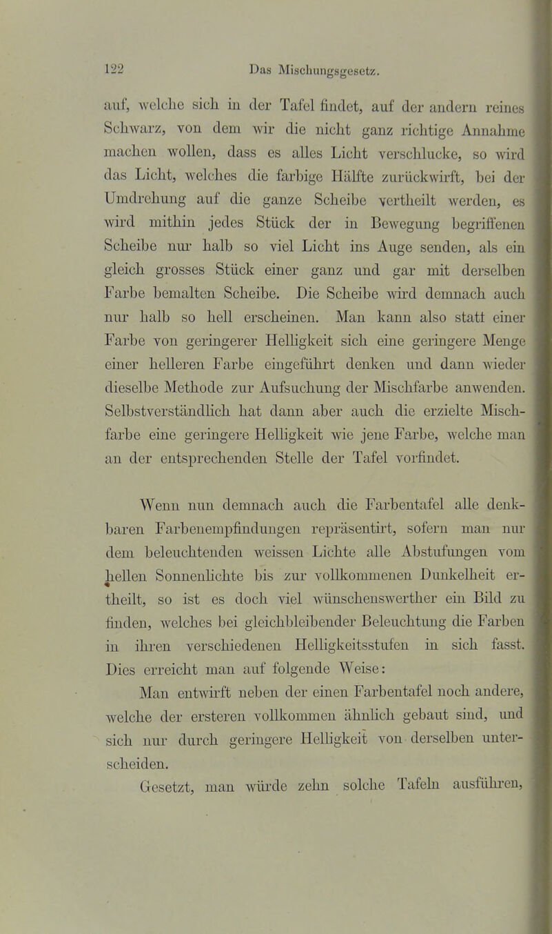 auf, welche sich in der Tafel findet, auf der andern reines Schwarz, von dem Avir die nicht ganz richtige Annahme machen wollen, dass es alles Licht verschlucke, so wird das Licht, welches die farbige Hälfte zurückwirft, hei der Umdrehung auf die ganze Scheibe vertheilt werden, es wird mithin jedes Stück der in Bewegung begriffenen Scheibe nur halb so viel Licht ins Auge senden, als ein gleich grosses Stück einer ganz und gar mit derselben Farbe bemalten Scheibe. Die Scheibe wird demnach auch nur halb so hell erscheinen. Man kann also statt einer Farbe von geringerer Helhgkeit sich eine geringere Menge einer helleren Farbe eingeführt denken und dann wieder dieselbe Methode zur Aufsuchung der Mischfarbe anwenden. Selbstverständlich hat dann aber auch die erzielte Misch- farbe eine geringere Helligkeit wde jene Farbe, welche man an der entsprechenden Stelle der Tafel vorfindet. Wenn nun demnach auch die Farbentafel alle denk- baren FarbenempjSndungen repräsentht, sofern man nur dem beleuchtenden weissen Lichte alle Abstufungen vom hellen Sonnenhchte bis zur vollkommenen Dunkelheit er- theilt, so ist es doch viel wünschenswerther ein Bild zu finden, welches bei gleichbleibender Beleuchtung die Farben in ihren verschiedenen Helligkeitsstufen in sich fasst. Dies erreicht man auf folgende Weise: Man entwirft neben der einen Farbentafel noch andere, welche der ersteren vollkommen ähnhch gebaut sind, und sich nur durch geringere Helligkeit von derselben unter- scheiden. Gesetzt, man wüixle zehn solche Tafeln ausfühi^eu.