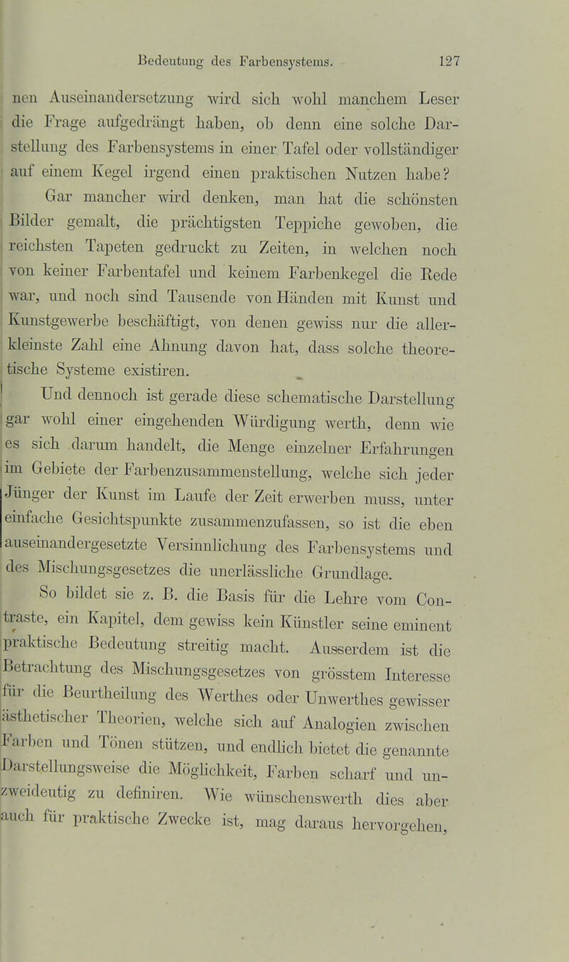 : nen Auseinaudersetzimg wird sich wolil mandiem Leser j die Frage aufgedrängt liaben, ob denn eine solche Dar- ; Stellung des Farbensystems in einer Tafel oder vollständiger I auf einem Kegel irgend einen praktischen Nutzen habe? Gar mancher wird denken, man hat die schönsten Bilder gemalt, die prächtigsten Teppiche gewoben, die reichsten Tapeten gedruckt zu Zeiten, in welchen noch Ton keiner Fai-bentafel und keinem Farbenkegel die Rede war, und noch sind Tausende von Händen mit Kunst und Kunstgewerbe beschäftigt, von denen gewiss nur die aller- kleinste Zahl eine Ahnung davon hat, dass solche theore- tische Systeme existiren. Und dennoch ist gerade diese schematische Darstellung gar wohl einer eingehenden Würdigung werth, denn wie es sich darum handelt, die Menge einzelner Erfahrungen im Gebiete der Farbenzusammenstellung, welche sich jeder Jünger der Kunst im Laufe der Zeit erwerben muss, unter emfache Gesichtspunkte zusammenzufassen, so ist die eben auseinandergesetzte Versinuhchung des Farbensystems und ■des Mischungsgesetzes die unerlässliche Grundlage. So bildet sie z. B. die Basis für die Lehre vom Con- itraste, ein Kapitel, dem gewiss kein Künstler seine eminent ipraktischc Bedeutung streitig macht. Ausserdem ist die iBetrachtung des Mischungsgesetzes von grösstem Interesse für die Beurtheilung des Werthes oder Unwerthes gewisser ästhetischer Theorien, welche sich auf Analogien zwischen J^arben und Tönen stützen, und endlich bietet die genannte [Darstellungsweise die Möglichkeit, Farben scharf und un- zweideutig zu definiren. Wie wünschenswerth dies aber auch für praktische Zwecke ist, mag daraus hervorgehen,