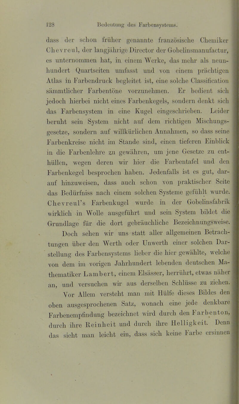 class der schon früher genannte französische Chemiker Chevrexil, der langjährige Director der Goljehnsraanufactur, es unternommen hat, in einem Werke, das mehr als neun- hundert Quartseiten umfasst und von einem prächtigen Atlas in Farbendruck begleitet ist, eine solche Classification sämmtlicher Farbentöne vorzunehmen. Er bedient sich jedoch hierbei nicht eines Farbenkegels, sondern denkt sich das Farbensystem in eine Kugel eingeschrieben. Leider beruht sein System nicht auf dem richtigen Mischungs- gesetze, sondern auf willkürlichen Annahmen, so dass seine Farbenkreise nicht im Stande sind, einen tieferen Einblick in die Farbenlehre ^u gewähren, um jene Gesetze zu ent- hüllen, wegen deren wir hier die Farbentafel und den Farbenkegel besprochen haben. Jedenfalls ist es gut, dar- auf hinzuweisen, dass auch schon von praktischer Seite das Bedürfniss nach einem solchen Systeme gefühlt wurde. Chevreul's Farbenkugel wurde in der Gobelinsfabrik wirklich in Wolle ausgeführt und sein System bildet die Grundlage für die dort gebräuchhche Bezeichnungsweise. Doch sehen wir uns statt aller allgemeinen Betrach- tungen über den Werth oder Unwerth einer solchen Dar- stellung des Farbensystems Heber die hier gewählte, welche von dem im vorigen Jahrhundert lebenden deutschen Ma- thematiker Lambert, einem Elsässer, herrühi't, etwas näher an, und versuchen wur aus derselben Schlüsse zu ziehen. Vor Allem versteht man mit Hülfe dieses Bildes den oben ausgesprochenen Satz, wonach eine jede denkbare Farbenempfiudung bezeichnet wird durch den Farbenton, durch ihre Keinheit und durch ihre Helligkeit. Denn das sieht man leicht ein, dass sich keine Farbe ersinnen