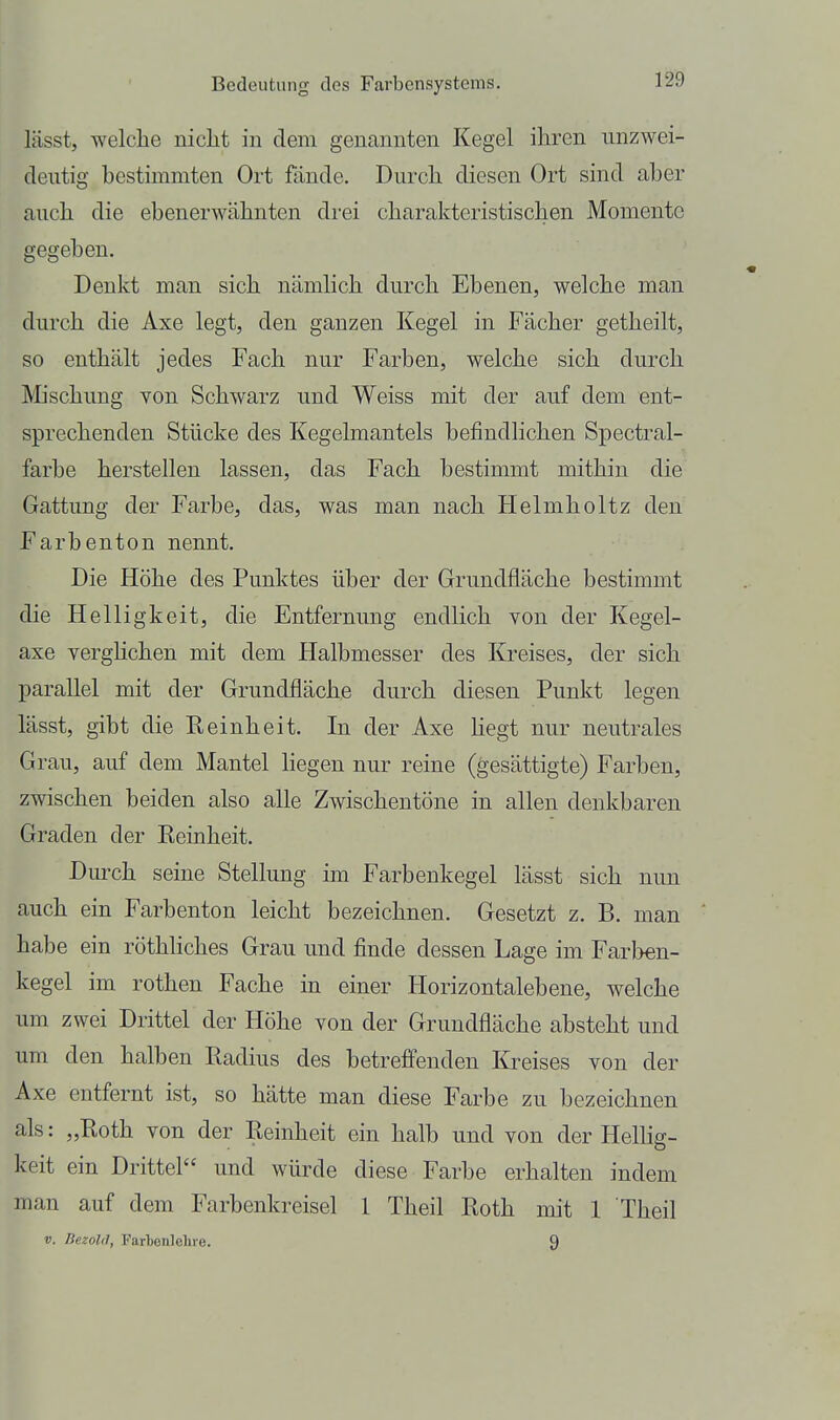 lässt, welche niclit in dem genannten Kegel ihren iinzwei- clentig bestimmten Ort fände. Durch diesen Ort sind aber auch die ebenerwähnten di-ei charakteristischen Momente gegeben. Denkt man sich nämlich durch Ebenen, welche man durch die Axe legt, den ganzen Kegel in Fächer getheilt, so enthält jedes Fach nur Farben, welche sich durch ^lischung von Schwarz und Weiss mit der auf dem ent- sprechenden Stücke des Kegelmantels befindlichen Spectral- farbe herstellen lassen, das Fach bestimmt mithin die Gattung der Farbe, das, was man nach Helmholtz den Farbenton nennt. Die Höhe des Punktes über der Grundfläche bestimmt die Helligkeit, die Entfernung endlich von der Kegel- axe verghchen mit dem Halbmesser des Kreises, der sich parallel mit der Grundfläche durch diesen Punkt legen lässt, gibt die Reinheit. In der Axe Hegt nur neutrales Grau, auf dem Mantel liegen nur reine (gesättigte) Farben, zwischen beiden also alle Zwischentöne in allen denkbaren Graden der Eeinheit. Durch seine Stellung im Farbenkegel lässt sich nun auch ein Farbenton leicht bezeichnen. Gesetzt z. B. man habe ein röthliches Grau und finde dessen Lage im Farben- kegel im rothen Fache in einer Horizontalebene, welche um zwei Drittel der Höhe von der Grundfläche absteht und um den halben Radius des betrefienden Kreises von der Axe entfernt ist, so hätte man diese Farbe zu bezeichnen als: „Roth von der Reinheit ein halb und von der Hellig- keit ein Drittel und würde diese Farbe erhalten indem man auf dem Farbenkreisel 1 Theil Roth mit 1 Theil V. BezolO, Fartenlelue. 9