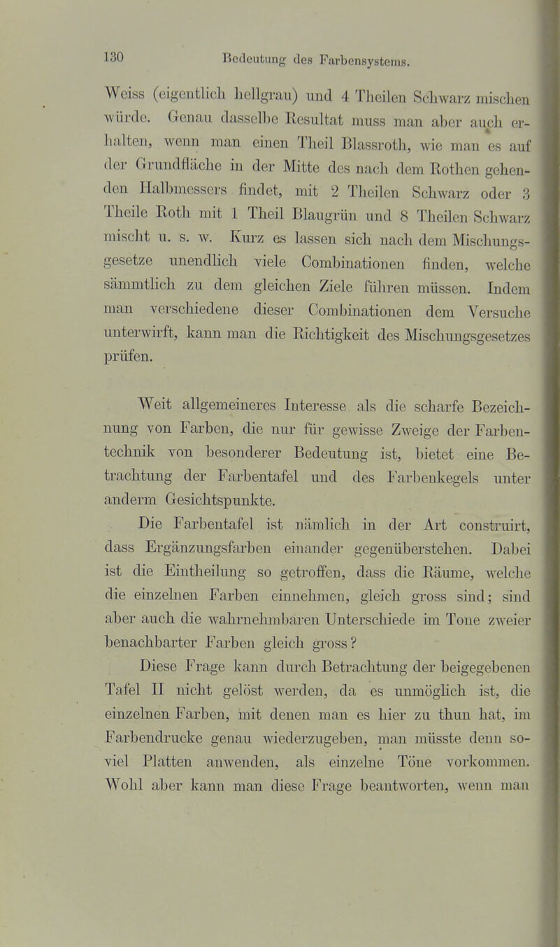 Weiss (eigentlich liellgrau) und 4 Theilen Schwarz mLschen würde. Genau dassell)e Resultat muss man aber auch er- halten, wenn man einen Theil Blassroth, wie man es auf der Grundfläche in der Mitte des nach dem Rothen gehen- den Halbmessers findet, mit 2 Theilen Schwarz oder 3 Theile Roth mit 1 Theil Blaugrün und 8 Theilen Schwarz mischt u. s. w. Kurz es lassen sich nach dem Mischungs- gesetze unendlich viele Combinationen finden, welche sämmthch zu dem gleichen Ziele führen müssen. Indem man verschiedene dieser Combinationen dem Versuche unterwirft, kann man die Richtigkeit des Mischungsgesetzes prüfen. Weit allgemeineres Interesse als die scharfe Bezeich- nung von Farben, die nur für gewisse Zweige der Farben- technik von besonderer Bedeutung ist, bietet eine Be- trachtung der Farbentafel und des Farbenkegels unter anderm Gesichtspunkte. Die Farbentafel ist nämlich in der Art construirt, dass Ergänzungsfarben einander gegenüberstehen. Dabei ist die Eintheilung so getroffen, dass die Räume, welche die einzelnen Farben einnehmen, gleich gross sind; sind aber auch die wahrnehmbaren Unterschiede im Tone zweier benachbarter Farben gleich gross? Diese Frage kann durch Betrachtung der beigegebenen Tafel II nicht gelöst werden, da es unmöglich ist, die einzelnen Farben, mit denen man es hier zu thun hat, im Farbendrucke genau wiederzugeben, man müsste denn so- viel Platten anwenden, als einzelne Töne vorkommen. Wohl aber kann man diese Frage beantworten, wenn man