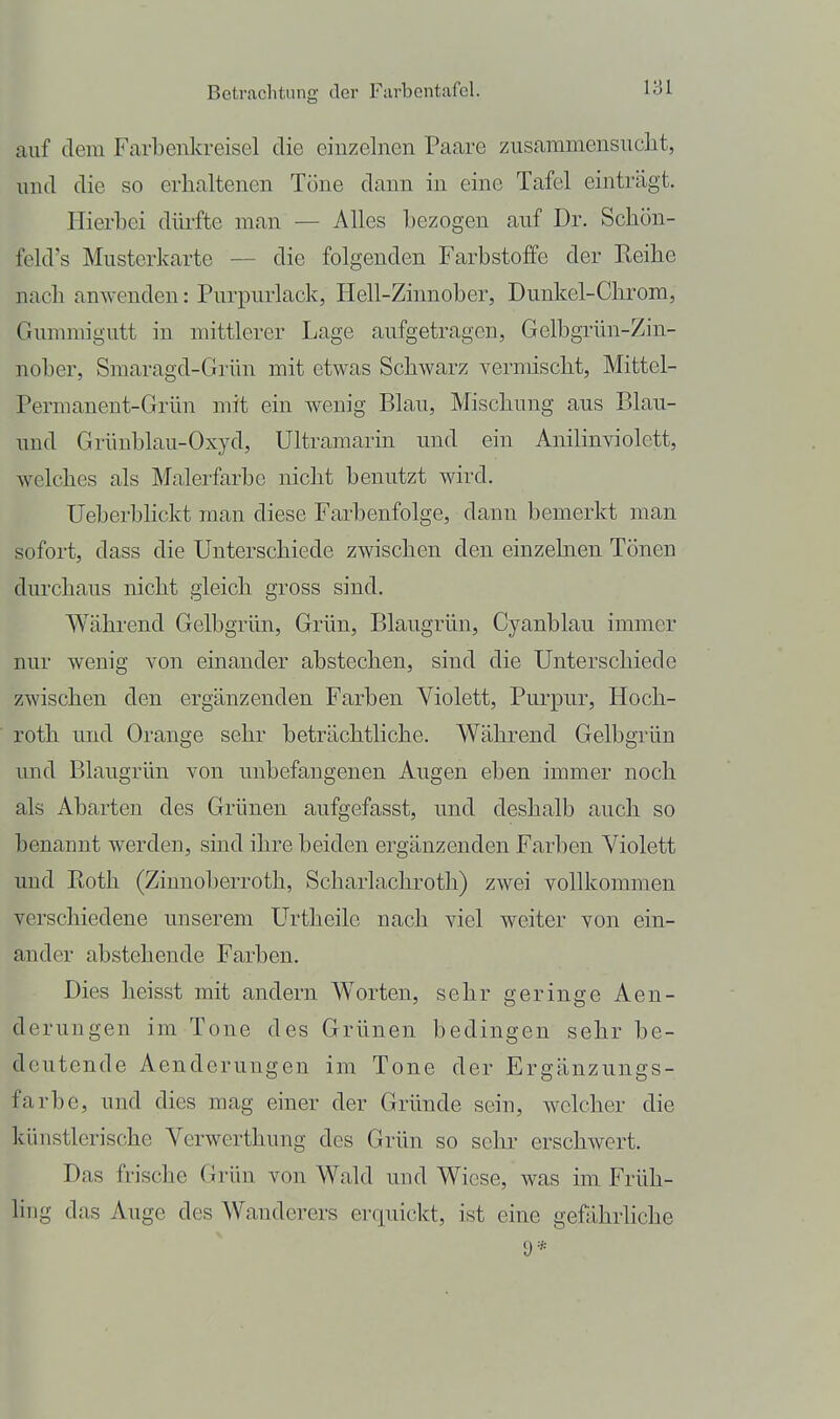 auf dem Farbenkreisel die einzelnen Paare zusammensucht, und die so erhaltenen Töne dann in eine Tafel einträgt. Hierbei diu'fte man — Alles bezogen auf Dr. Schon- feld's Musterkarte — die folgenden Farbstoffe der Reihe nach anwenden: Purpurlack, Heil-Zinnober, Dunkel-Chrom, Gummigutt in mittlerer Lage aufgetragen, Gelbgrün-Zin- nober, Smaragd-Grün mit etwas Schwarz vermischt, Mittel- Permanent-Grün mit ein wenig Blau, Mischung aus Blau- nnd Grünblau-Oxyd, Ultramarin und ein Anilinviolett, welches als Malerfarbe nicht benutzt wird. Ueberbhckt man diese Farbenfolge, dann bemerkt man sofort, dass die Unterschiede zwischen den einzelnen Tönen durchaus nicht gleich gross sind. Während Gelbgrün, Grün, Blaugrün, Cyanblau immer nur wenig von einander abstechen, sind die Unterschiede zwischen den ergänzenden Farben Violett, Purpur, Hoch- roth und Orange sehr beträchtliche. Während Gelbgrün und Blaugrün von unbefangenen Augen eben immer noch als Abarten des Grünen aufgefasst, nnd deshalb auch so benannt werden, sind ihre beiden ergänzenden Farben Violett imd Roth (Zinnoberroth, Scharlachroth) zwei vollkommen verschiedene unserem Urtheile nach viel weiter von ein- ander abstehende Farben. Dies heisst mit andern Worten, sehr geringe Aen- derungen im Tone des Grünen bedingen sehr be- deutende Aenderungen im Tone der Ergänzungs- farbe, und dies mag einer der Gründe sein, welcher die künstlerische Verwerthung des Grün so sehr erschwert. Das frische Grün von Wald nnd Wiese, was im Früh- ling das Auge des Wanderers erquickt, ist eine gefährliche