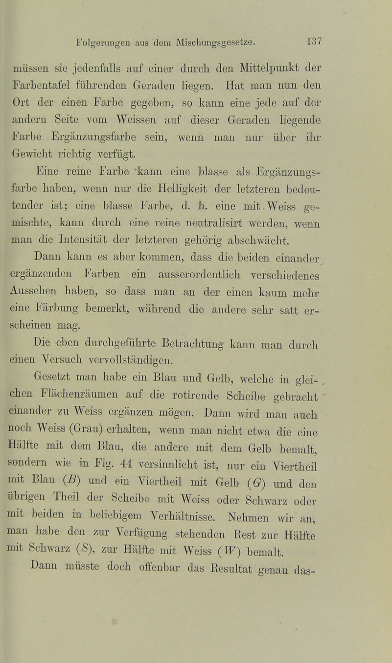 müssen sie jedenfalls auf einer diircli den Mittelpunkt der Farbcntafel führenden Geraden liegen. Hat man nun den Ort der einen Farbe gegeben, so kann eine jede auf der andern Seite vom Weissen auf dieser Geraden liegende I'arbe Ergänzungsfarbe sein, wenn man nur über ihr Gewicht richtig verfügt. Eine reine Farbe kann eine blasse als Ergänzungs- farbe haben, wenn nm- die Helligkeit der letzteren bedeu- tender ist; eine blasse Farbe, d. h. eine mit.Weiss ge- mischte, kann durch eine reine neutralisirt werden, wenn man die Intensität der letzteren gehörig abschwächt. Dann kann es aber kommen, dass die beiden einander ergänzenden Farben ein ausserordenthch verschiedenes Aussehen haben, so dass man an der einen kaum mehr eine Färbung bemerkt, während die andere sehr satt er- scheinen mag. Die eben durchgeführte Betrachtung kann man durch einen Versuch vervollständigen. Gesetzt man habe ein Blau und Gelb, welche in glei- chen Flächenräumen auf die rotirende Scheibe gebracht einander zu Weiss ergänzen mögen. Dann wird man auch noch Weiss (Grau) erhalten, wenn man nicht etwa die eine Hälfte mit dem Blau, die andere mit dem Gelb bemalt, sondern wie in Fig. 44 versinnhcht ist, nur ein Viertheil mit Blau {B) und ein Viertheil mit Gelb {G) und den übrigen Theil der Scheibe mit Weiss oder Schwarz oder mit beiden in beliebigem Verhältnisse. Nehmen wir an, man habe den zur Verülgung stehenden Rest zur Hälfte mit Schwarz (*S), zur Hälfte mit Weiss (PF) bemalt. Dann müsste doch offenbar das Resultat genau das-