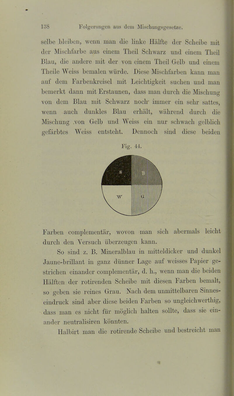 selbe Lleibon, wenn man die linke Hälfte der Scheibe mit der Mischfarbe aus einem Theil Schwarz und einem Theil Blau, die andere mit der von einem Theil Gelb und einem Theile Weiss bemalen würde. Diese Mischfarben kann man auf dem Farbenkreisel mit Leichtigkeit suchen und man bemerkt dann mit Erstaunen, dass man durch die Mischung von dem Blau mit Schwarz noch' immer ein sehr sattes, wenn auch dunkles Blau erhält, während durch die Mischung .von Gelb und Weiss ein nur schwach gelblich gefärbtes Weiss entsteht. Dennoch sind diese beiden Fig. 44. Farben complementär, wovon man sich abermals leicht durch den Versuch überzeugen kann. So sind z. B. Mineralblau in mitteldicker und dunkel Jaune-brillant in ganz dünner Lage auf weisses Papier ge- strichen einander complementär, d. h., wenn man die beiden Hälften der roth-enden Scheibe mit diesen Farben bemalt, so geben sie reines Grau. Nach dem unmittelbaren Sinnes- eindruck sind aber diese beiden Farben so ungleichwerthig, dass man es nicht für möghch halten sollte, dass sie ein- ander neutralisiren könnten. Halbirt man die rotirende Scheibe und bestreicht man