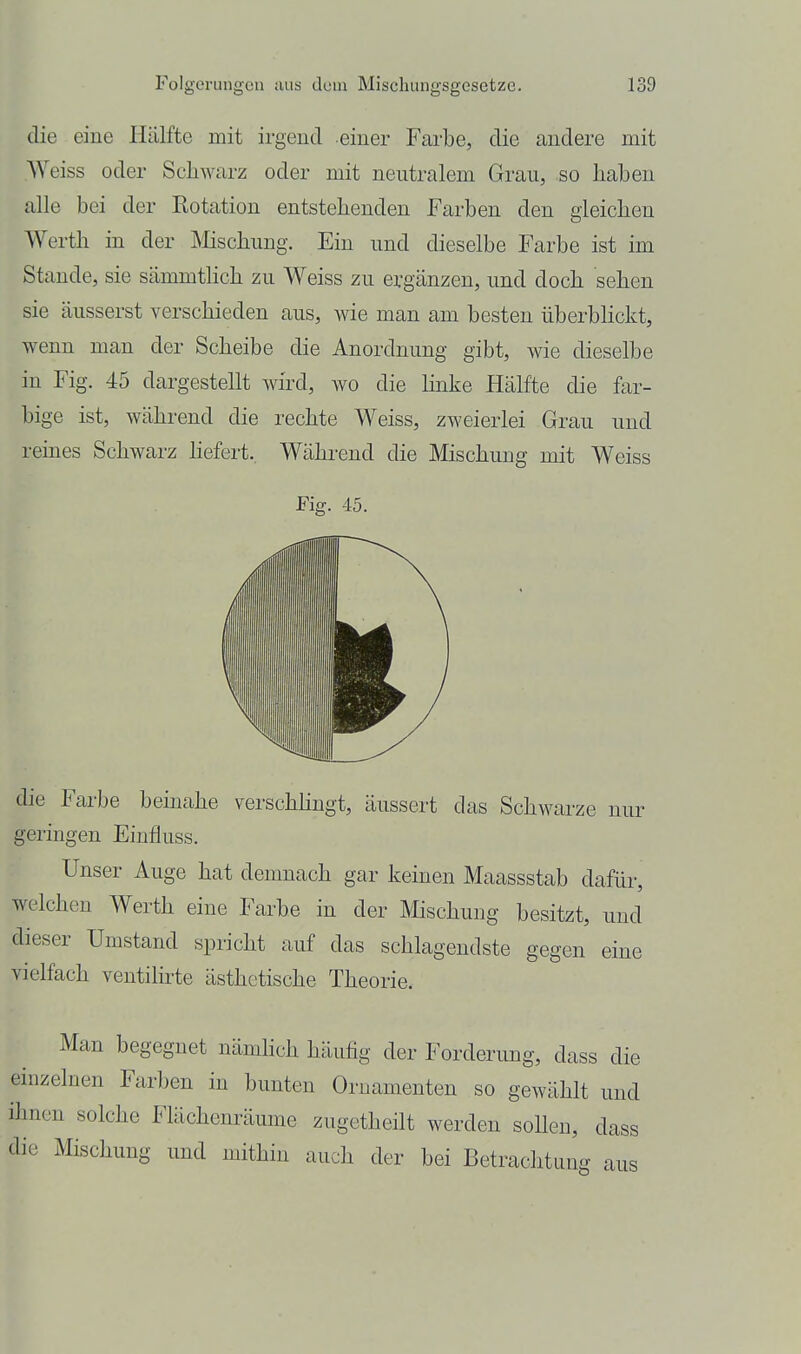 die eine Hälfte mit irgend einer Farbe, die andere mit Weiss oder Schwarz oder mit neutralem Grau, so haben alle bei der Rotation entstehenden Farben den gleichen Werth in der Mschung. Ein und dieselbe Farbe ist im Stande, sie sämmtlich zu Weiss zu ergänzen, und doch sehen sie äusserst verschieden aus, wie man am besten überbHckt, wenn man der Scheibe die Anordnung gibt, wie dieselbe in Fig. 45 dargestellt wird, wo die Hnke Hälfte die far- bige ist, während die rechte Weiss, zweierlei Grau und reines Schwarz hefert.. Während die Mischung mit Weiss Fig. 45. die Farbe beinahe verschhngt, äussert das Schwarze nur geringen Einfiuss. Unser Auge hat demnach gar keinen Maassstab dafür, welchen Werth eine Farbe in der IVIischung besitzt, und dieser Umstand spricht auf das schlagendste gegen eine vielfach ventilirte ästhetische Theorie. Man begegnet nämhch häufig der Forderung, dass die einzelnen Farben in bunten Ornamenten so gewählt und ihnen solche Flächenräume zugetheilt werden sollen, dass die Mischung und mithin auch der bei Betrachtung aus
