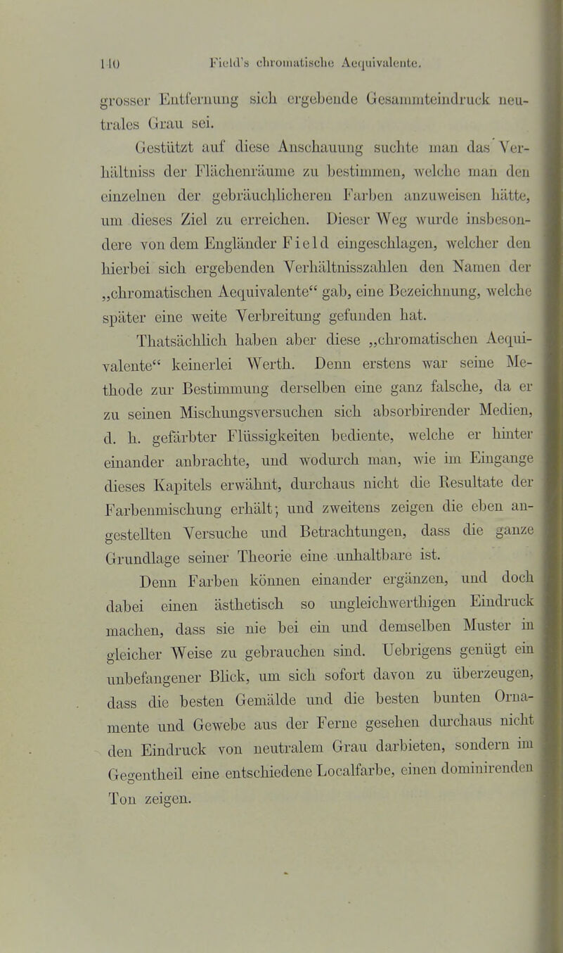 Hü Field's chroiniitische Aequivaleute. grosser Eutfemimg sich ergebeude Gesammteiudruck neu- trales Grau sei. Gestützt auf diese Anschauung suchte man das Ver- hältniss der Flächenräume zu bestimmen, welche man den einzelnen der gebräuchlicheren Farben anzuweisen hätte, um dieses Ziel zu erreichen. Dieser Weg wurde insbeson- dere von dem Engländer F i e 1 d eingeschlagen, welcher den hierbei sich ergebenden Verhältnisszahlen den Namen der „chromatischen Aequivalente gab, eine Bezeichnung, welche später eine weite Verbreitung gefunden hat. Thatsächhch haben aber diese „chromatischen Aequi- valente keinerlei Werth. Denn erstens war seine Me- thode zur Bestimmung derselben eine ganz falsche, da er zu seinen Mischungsversuchen sich absorbirender Medien, d. h. gefärbter Flüssigkeiten bediente, welche er hinter einander anbrachte, und wodurch man, wie im Eingange dieses Kapitels erwähnt, durchaus nicht die Resultate der Farbenmischung erhält; und zweitens zeigen die eben an- gestellten Versuche und Betrachtungen, dass die ganze Grundlage seiner Theorie eine -unhaltbare ist. Denn Farben können einander ergänzen, und doch dabei einen ästhetisch so ungleichwerthigen Eindruck machen, dass sie nie bei ein und demselben Muster in gleicher Weise zu gebrauchen sind. Uebrigens genügt ein unbefangener Bhck, um sich sofort davon zu überzeugen, dass die besten Gemälde und die besten bunten Orna- mente und Gewebe aus der Ferne gesehen durchaus nicht den Eindruck von neutralem Grau darbieten, sondern im Gegeutheil eine entschiedene Localfarbe, einen dominirenden Ton zeigen.