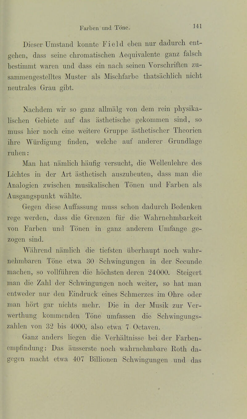 Ml Dieser Umstand konnte Fielcl eben nur dadurcli ent- gehen, dass seine chromatischen Aequivalente ganz falsch bestimmt waren und dass ein nach seinen Vorschriften zu- sammengestelltes Muster als Mischfarbe thatsächlich nicht neutrales Grau gibt. Nachdem wir so ganz allmälg von dem rein physika- lischen Gebiete auf das ästhetische gekommen sind, so muss hier noch eine weitere Gruppe ästhetischer Theorien ihre Wüi-digung finden, welche auf anderer Grundlage rulien: Man hat nämlich häufig versucht, die Welleulehre des Lichtes in der Art ästhetisch auszubeuten, dass man die Analogien zwischen musikalischen Tönen und Farben als Ausgangspunkt wählte. Gegen diese Auffassung muss schon dadurch Bedenken rege werden, dass die Grenzen für die Wahrnehmbarkeit von Farben und Tönen in ganz anderem Umfange ge- zogen sind. Während nämlich die tiefsten überhaupt noch w^ahr- nehmbaren Töne etwa 30 Schwingungen in der Secunde machen, so vollführen die höchsten deren 24000. Steigert man die Zahl der Schwingungen noch weiter, so hat man entweder nur den Eindruck eines Schmerzes im Ohre oder man hört gar nichts mehr. Die in der Musik zur Ver- werthung kommenden Töne umfassen die Schwingungs- zahlen von 32 bis 4000, also etwa 7 Octaven. Ganz anders hegen die Verhältnisse bei der Farben- empfindung: Das äusserste noch wahrnehmbare Roth da- gegen macht etwa 407 BilHonen Schwingungen und das
