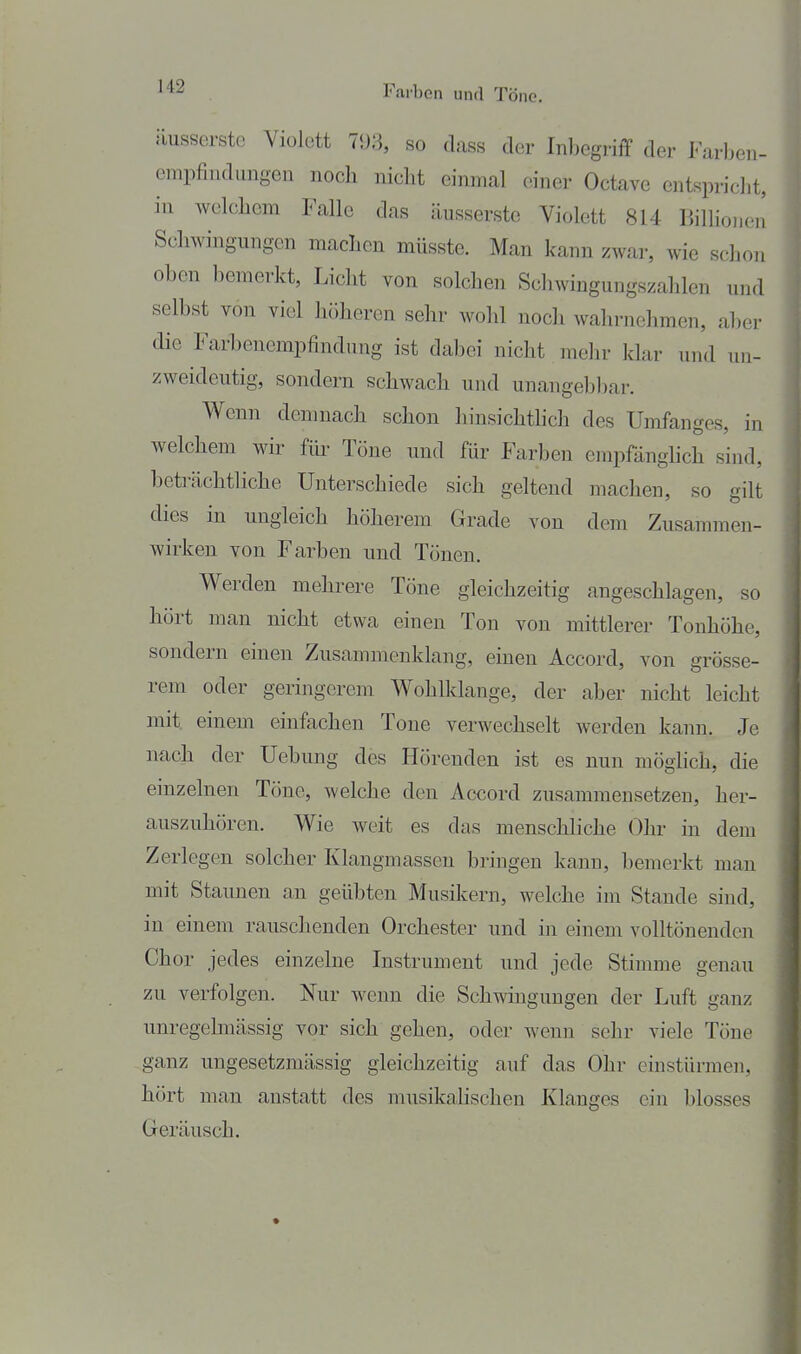 iiusserstc Violett 75J3, so dass der Inbegriff der Farben- empfindungen noch niclit einmal einer Octave entspricht, in welchem Falle das äusserste Violett 814 Billionen Schwingungen machen müsste. Man kann zwar, Avie schon oben bemerkt, Licht von solchen Schwingungszalden und selbst von viel höheren sehr wohl nocli wahrnehmen, aber die Farbenempfindung ist dabei nicht mehr klar und un- zweideutig, sondern schwach und unangebbar. Wenn demnach schon hinsichthch des Umfanges, in welchem wir fiu- Tüne und für Farben empfänghch sind, beträchtliche Unterschiede sich geltend machen, so gilt dies in ungleich höherem Grade von dem Zusammen- wirken von Farben und Tönen. Werden mehrere Töne gleichzeitig angeschlagen, so hört man nicht etwa einen Ton von mittlerer Tonhöhe, sondern einen Zusammenklang, einen Accord, von grösse- rem oder geringcrem Wohlklange, der aber nicht leicht mit einem einfachen Tone verwechselt werden kann. Je nach der Uebung des Hörenden ist es nun möghch, die einzelnen Töne, welche den Accord zusammensetzen, her- auszuhören. Wie weit es das menschliche Ohr in dem Zerlegen solcher Klangmasscu bringen kann, bemerkt man mit Staunen an geübten Musikern, welche im Stande sind, in einem rauschenden Orchester und in einem volltönenden Chor jedes einzelne Instrument und jede Stimme genau zu verfolgen. Nur wenn die Schwingungen der Luft ganz unregelmässig vor sich gehen, oder wenn sehr viele Töne ganz ungesetzmässig gleichzeitig auf das Ohr einstürmen, hört man anstatt des musikahschen Klanges ein blosses Geräusch.