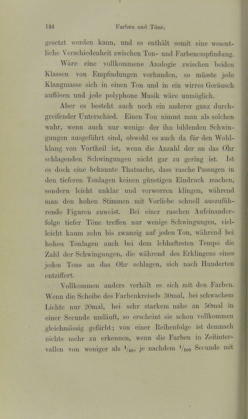 gesetzt werden kann, und es enthält somit eine wesent- liche Verschiedenheit zwischen Ton- und Farbenempfindung! W äre eine vollkommene Analogie zwischen beiden Klassen von Empfindungen vorhanden, so müsste jede Klangmasse sich in einen Ton und in ein wirres Geräusch auflösen und jede polyphone Musik wäre unmöglich. Aber es besteht auch noch ein anderer ganz durch- greifender Unterschied. Einen Ton nimmt man als solchen wahr, wenn auch nur wenige der ihn bildenden Schwin- gungen ausgeführt sind, obwohl es auch da für den Wohl- klang von Vortheil ist, wenn die Anzahl der an das Ohr schlagenden Schwingungen nicht gar zu gering ist. Ist es doch eine bekannte Thatsache, dass rasche Passagen in den tieferen Tonlagen keinen günstigen Eindruck machen, sondern leicht unklar und verworren khngen, während man den hohen Stimmen mit Vorliebe schnell auszufüh- rende Figuren zuweist. Bei einer raschen Aufeinander- folge tiefer Töne treffen nur wenige Schmngungen, viel- leicht kaum zehn bis zwanzig auf jeden Ton, während bei hohen Tonlagen auch bei dem lebhaftesten Tempo die Zahl der Schwingungen, die während des ErkHngens eines jeden Tons an das Ohr schlagen, sich nach Hunderten entziffert. Vollkommen anders verhält es sich mit den Farben. Wenn die Scheibe des Farbenkreisels 30mal, bei schwachem Lichte nur 20mal, bei sehr starkem nahe an 50mal in einer Secunde umläuft, so erscheint sie schon vollkommen gieichmässig gefärbt; von einer Reihenfolge ist demnach nichts mehr zu erkennen, wenn die Farben in Zeitiuter- vallen von weniger als V405 je nachdem Vioo Secunde mit