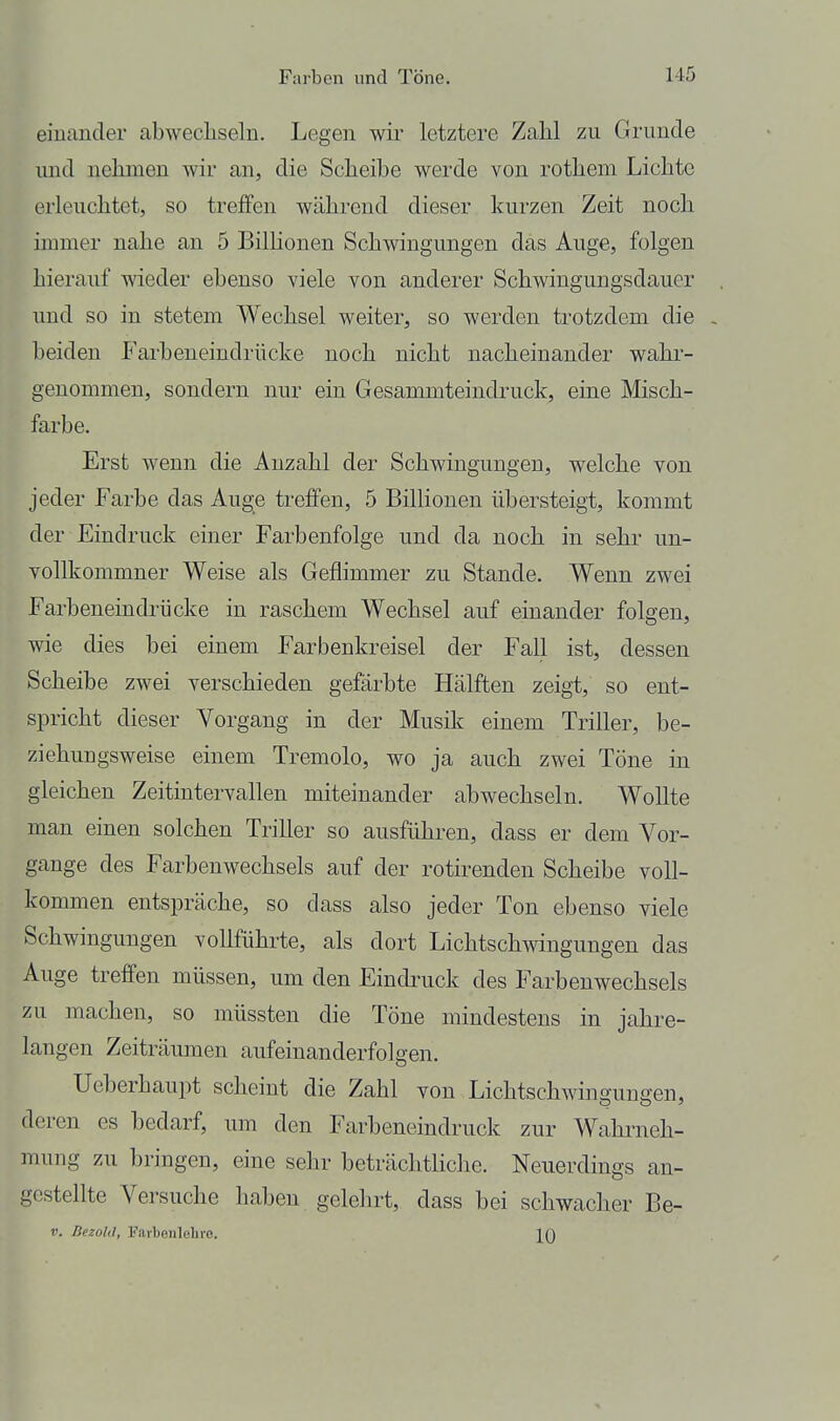 einander abwecliseln. Legen wir letztere Zahl zu Grunde und nehmen wir an, die Scheibe werde von rothem Lichte erleuchtet, so treffen während dieser kurzen Zeit noch immer nahe an 5 BilHonen Schwingungen das Auge, folgen hierauf wieder ebenso viele von anderer Schwingungsdauer und so in stetem Wechsel weiter, so werden trotzdem die , beiden Farbeneindrücke noch nicht nacheinander wahr- genommen, sondern nur ein Gesammteindruck, eine Misch- farbe. Erst wenn die Anzahl der Schwingungen, welche von jeder Farbe das Auge treffen, 5 Billionen übersteigt, kommt der Eindruck einer Farbenfolge und da noch in sehr un- vollkommner Weise als Geflimmer zu Stande. Wenn zwei Farbeneindrücke in raschem Wechsel auf einander folgen, wie dies bei einem Farbenkreisel der Fall ist, dessen Scheibe zwei verschieden gefärbte Hälften zeigt, so ent- spricht dieser Vorgang in der Musik einem Triller, be- ziehungsweise einem Tremolo, wo ja auch zwei Töne in gleichen Zeitintervallen miteinander abwechseln. Wollte man einen solchen Triller so ausführen, dass er dem Vor- gange des Farbenwechsels auf der rotirenden Scheibe voll- kommen entspräche, so dass also jeder Ton ebenso viele Schwingungen vollführte, als dort Lichtschwingungen das Auge treffen müssen, um den Eindi'uck des Farbenwechsels zu machen, so müssten die Töne mindestens in jahre- langen Zeiträumen aufeinanderfolgen. Ueberhaupt scheint die Zahl von Lichtschwinguugen, deren es bedarf, um den Farbeneindruck zur Wahrneh- mung zu bringen, eine sehr beträchtliche. Neuerdings an- gestellte Versuche haben gelelirt, dass bei schwacher Be- V. BezokI, Farbeiileliie. IQ