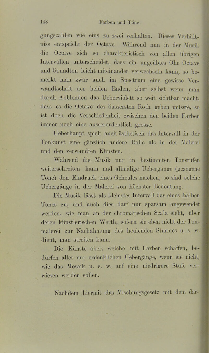 gimgszahlen wie eins zu zwei verlialten. Dieses Verliält- niss entspricht der Octave. Während nun in der Musik die Octave sich so charakteristisch von allen ührigen Intervallen unterscheidet, dass ein ungeübtes Ohr Octave und Grundton leicht miteinander verwechseln kann, so be- merkt man zwar auch im Spectrum eine gewisse Ver- wandtschaft der beiden Enden, aber selbst wenn man durch Abblenden das Ueberviolett so weit sichtbar macht, dass es die Octave des äussersten Eoth geben müsste, so ist doch die Verschiedenheit zwischen den beiden Farben immer noch eine ausserordenthch grosse. Ueberhaupt spielt auch ästhetisch das Intervall in der Tonkunst eine gänzlich andere Rolle als in der Malerei und den verwandten Künsten. Während die Musik nur in bestimmten Tonstufen weiterschreiten kann und alhnähge Uebergänge (gezogene Töne) den Eindruck eines Geheules machen, so sind solche Uebergänge in der Malerei von höchster Bedeutung. Die Musik lässt als kleinstes Intervall das eines halben Tones zu, und auch dies darf nur sparsam angewendet werden, wie man an der chromatischen Scala sieht, über deren künstlerischen Werth, sofern sie eben nicht der Ton- malerei zur Nachahmung des heulenden Sturmes u. s. w. dient, man streiten kann. Die Künste aber, welche mit Farben schaffen, be- dürfen aller nur erdenklichen Uebergänge, wenn sie nicht, wie das Mosaik u. s. w. auf eine niedrigere Stufe ver- wiesen werden sollen. Nachdem hiermit das Mischungsgesetz mit dem dar-
