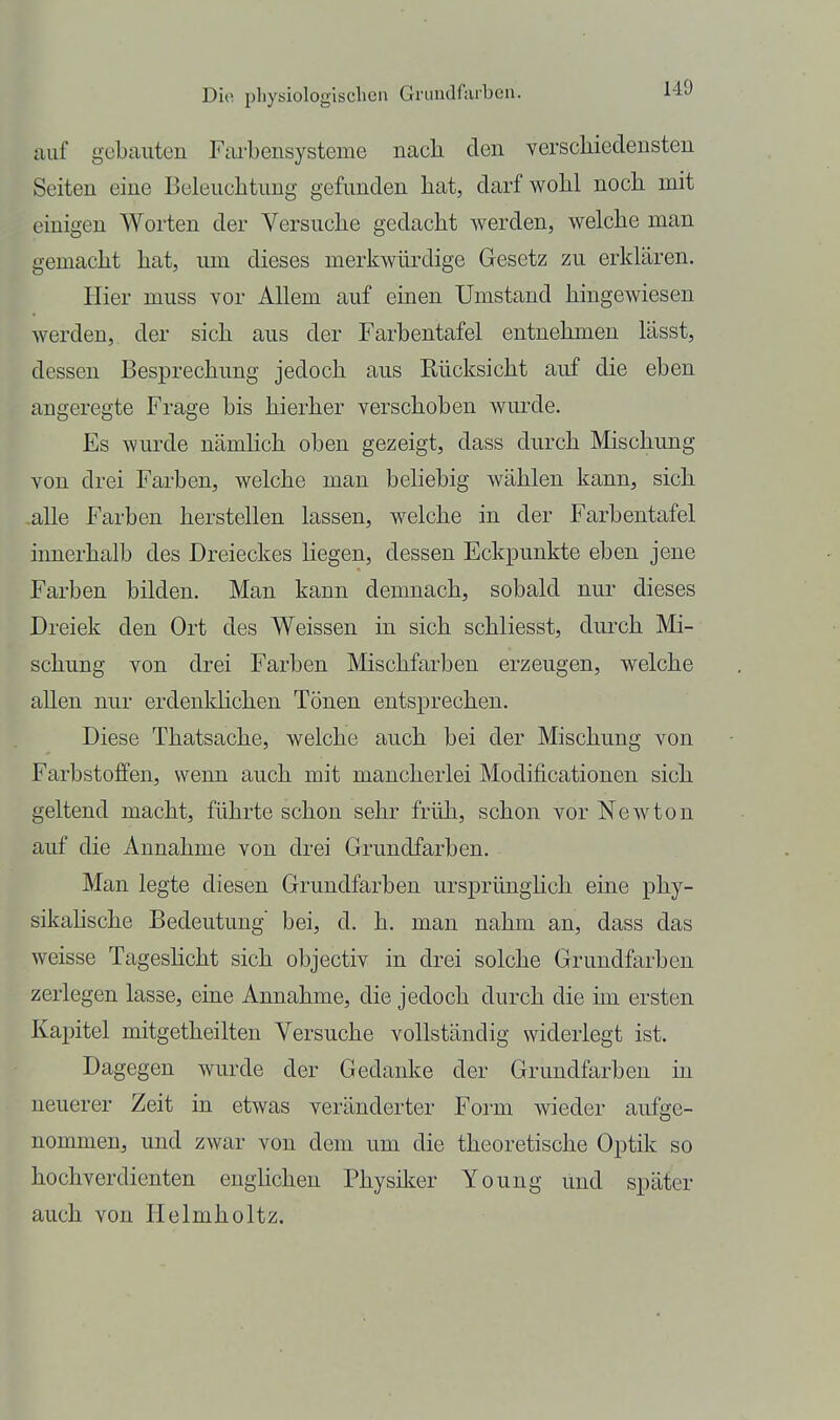auf gebauten Farbensysteme nacli den yerscliiedensten Seiten eine Beleuchtung gefunden bat, darf wobl noch mit einigen Worten der Versuche gedacht werden, welche man gemacht hat, um dieses merkwürdige Gesetz zu erklären. Hier muss vor Allem auf einen Umstand hingewiesen werden, der sich aus der Farbentafel entnehmen lässt, dessen Besprechung jedoch aus Rücksicht auf die eben angeregte Frage bis hierher verschoben wurde. Es wurde nämlich oben gezeigt, dass durch Mischung von drei Farben, welche man beliebig wählen kann, sich .alle Farben herstellen lassen, welche in der Farbentafel innerhalb des Dreieckes liegen, dessen Eckpunkte eben jene Farben bilden. Man kann demnach, sobald nur dieses Dreiek den Ort des Weissen in sich schliesst, durch Mi- schung von drei Farben Mischfarben erzeugen, welche allen nur erdenklichen Tönen entsprechen. Diese Thatsache, welche auch bei der Mischung von Farbstoffen, wenn auch mit mancherlei Modificationen sich geltend macht, führte schon sehr früh, schon vor Newton auf die Annahme von drei Grundfarben. Man legte diesen Grundfarben ursprüngUch eine phy- sikahsche Bedeutung' bei, d. h. man nahm an, dass das weisse Tageshcht sich objectiv in drei solche Grundfarben zerlegen lasse, eine Annahme, die jedoch durch die im ersten Kapitel mitgetheilten Versuche vollständig widerlegt ist. Dagegen wurde der Gedanke der Grundfarben in neuerer Zeit in etwas veränderter Form wieder aufge- nommen, und zwar von dem um die theoretische Optik so hochverdienten englichen Physiker Young und später auch von lielmholtz.