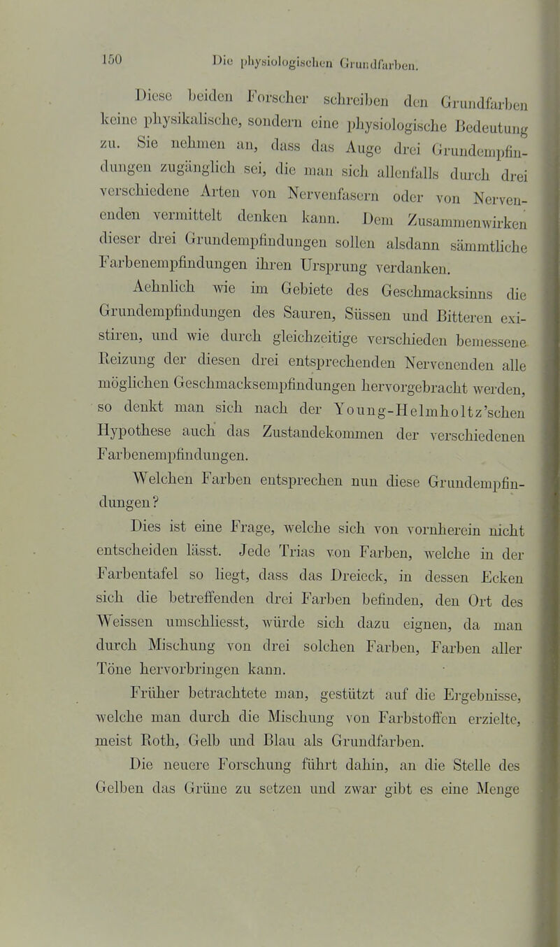 Diese beiden Forsclicr schreiben den Grundfarben keine physikalische, sondern eine physiologische Bedeutung zu. Sie nehmen an, dass das Auge drei Grundempfin- dungen zugänglich sei, die man sich allenfalls dm-ch drei verschiedene Arten von Nervenfasern oder von Nerven- enden vermittelt denken kann. Dem Zusammenwirken dieser drei Grundempfindungen sollen alsdann sämmthche Farbenempfindungen ihren Ursprung verdanken. Aehnlich wie im Gebiete des Geschmacksinns die Grundempfindungen des Sauren, Süssen und Bitteren exi- stiren, und wie durch gleichzeitige verschieden bemessene Eeizung der diesen drei entsprechenden Nervenenden alle möghchen Geschmacksempfindungen hervorgebracht Averden, so denkt man sich nach der Young-Helmholtz'sehen Hypothese auch das Zustandekommen der verschiedenen Farbenempfindungen. Welchen Farben entsprechen nun diese Grundempfin- dungeu ? Dies ist eine Frage, welche sich von vornherein nicht entscheiden lässt. Jede Trias von Farben, welche in der Farbentafel so hegt, dass das Dreieck, in dessen Ecken sich die betreffenden drei Farben befinden, den Ort des Weissen umschliesst, würde sich dazu eignen, da man durch Mischung von drei solchen Farben, Farben aller Töne hervorbringen kann. Früher betrachtete man, gestützt auf die Ergebnisse, welche man durch die Mischung von Farbstoffen erzielte, meist Roth, Gelb und Blau als Grundfarben. Die neuere Forschung führt dahin, an die Stelle des Gelben das Grüne zu setzen und zwar gibt es eine Menge