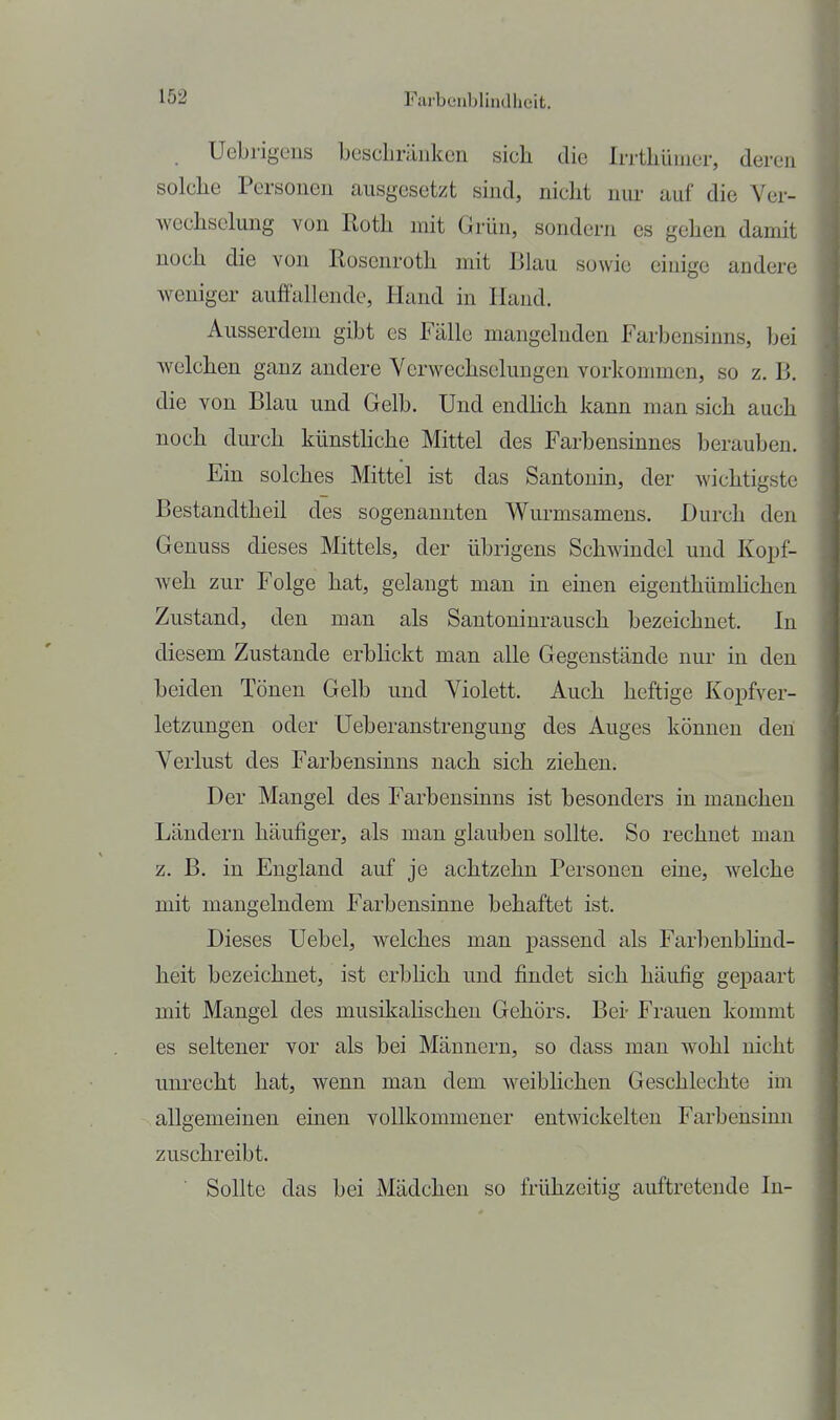 UeLrigeus besclniinkcn sich die Irrtliüuier, deren solche Persoueu ausgesetzt sind, nicht iiiu- auf die Ver- wechsckmg von Roth mit Grün, sondern es gehen damit noch die von ßoscnroth mit Blau sowie einige andere weniger auffallende, Hand in Hand. Ausserdem gibt es Fälle mangelnden Farbensinns, bei welchen ganz andere Verwechselungen vorkommen, so z. B. die von Blau und Gelb. Und endhch kann man sich auch noch durch künsthche Mittel des Farbensinnes berauben. Ein solches Mittel ist das Santonin, der wichtigste Bestandtheil des sogenannten Wurmsamens. Durch den Genuss dieses Mittels, der übrigens Schwindel und Kopf- Aveh zur Folge hat, gelangt man in einen eigenthümhchen Zustand, den man als Santoninrausch bezeichnet. In diesem Zustande erbHckt man alle Gegenstände nui- in den beiden Tönen Gelb und Violett. Auch heftige Kopfver- letzungen oder üeberanstrengung des Auges können den Verlust des Farbensinns nach sich ziehen. Der Mangel des Farbensinns ist besonders in manchen Ländern häufiger, als man glauben sollte. So rechnet mau z. B. in England auf je achtzehn Personen eine, w^elche mit mangelndem Farbensinne behaftet ist. Dieses Uebel, welches man passend als Farbenbhnd- heit bezeichnet, ist erbhch und findet sich häufig gepaart mit Mangel des musikahscheu Gehörs. Bei- Frauen kommt es seltener vor als bei Männern, so dass man wohl nicht imrecht hat, wenn man dem weiblichen Geschlechte im allgemeinen einen vollkommener entwickelten Farbensimi zuschreibt. ■ Sollte das bei Mädchen so frühzeitig auftretende In-