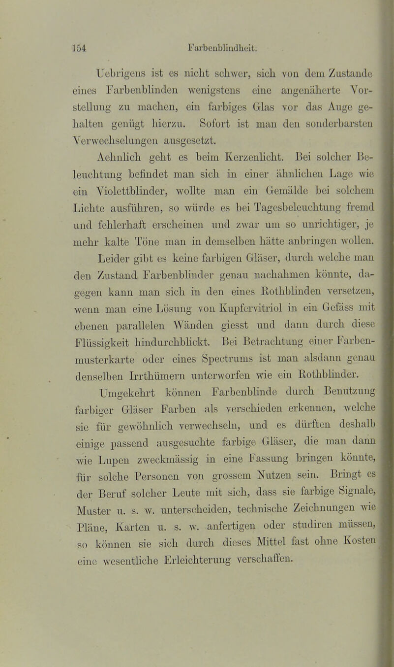 Uebrigeiis ist es nicht schwer, sich von dem Zustande eines FarhenbUnden wenigstens eine angenäherte Yor- stelking zu machen, ein farbiges Glas vor das Auge ge- halten genügt hierzu. Sofort ist mau den sonderbarsten Verwechselungen ausgesetzt. Aehnlich geht es beim Kerzenhcht. Bei solcher Be- leuchtung befindet man sich in einer ähnlichen Lage wie ein Yiolettblinder, wollte man ein Gemälde bei solchem Lichte ausführen, so würde es bei Tagesbeleuchtung fremd und fehlerhaft erscheinen und zwar um so unrichtiger, je mehr kalte Töne man in demselben hätte anbringen wollen. Leider gibt es keine farbigen Gläser, durch welche man den Zustand Farbenblinder genau nachahmen könnte, da- gegen kann man sich in den eines Bothblinden versetzen, wenn man eine Lösung von Kupfervitriol in ein Gefäss mit ebenen parallelen Wänden giesst und dann durch diese Flüssigkeit hindurchbhckt. Bei Betrachtung einer Farben- musterkarte oder eines Spectrums ist man alsdann genau denselben L-rthümern unterworfen wie ein Bothblinder. Umgekehrt können Farbenbhnde durch Benutzung farbiger Gläser Farben als verschieden erkennen, welche sie für gewöhnlich verwechseln, und es dürften deshalb einige passend ausgesuchte farbige Gläser, die man dann wie Lupen zweckmässig m eine Fassung bringen könnte, für solche Personen von grossem Nutzen sein. Bringt es der Beruf solcher Leute mit sich, dass sie farbige Signale, Muster u. s. w. unterscheiden, technische Zeichnungen wie Pläne, Karten u. s. av. anfertigen oder studü-en müssen, so können sie sich durch dieses Mittel fast ohne Kosten eine wesentliche Erleichterung verschaffen.