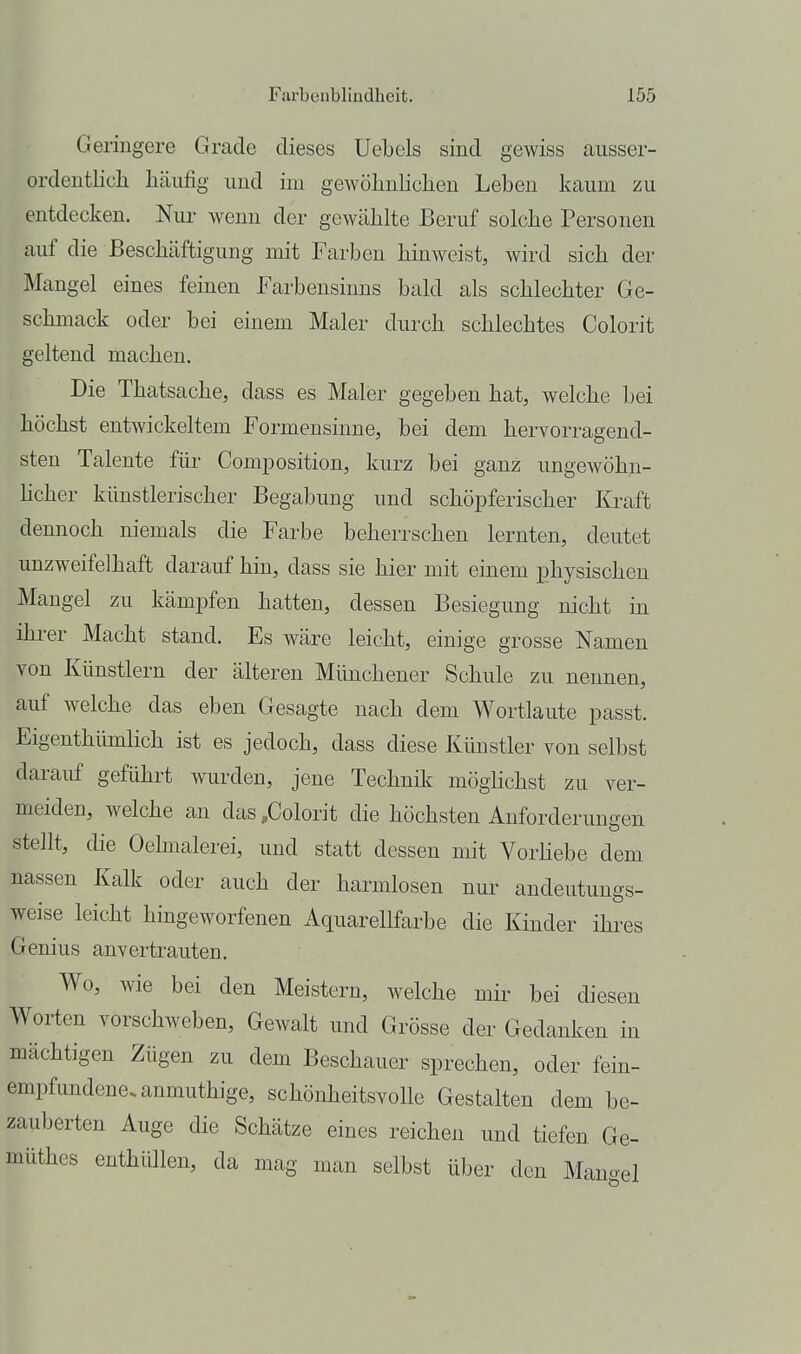 Geringere Grade dieses üebels sind gewiss ausser- ordentlich häufig und im gewöhnlichen Leben kaum zu entdecken. Nur wenn der gewählte Beruf solche Personen auf die Beschäftigung mit Farben hinweist, wird sich der Mangel eines feinen Farbensinns bald als schlechter Ge- schmack oder bei einem Maler durch schlechtes Colorit geltend machen. Die Thatsache, dass es Maler gegeben hat, welche bei höchst entwickeltem Formensinne, bei dem hervorragend- sten Talente für ComiDosition, kurz bei ganz ungewöhn- hcher künstlerischer Begabung und schöpferischer Kraft dennoch niemals die Farbe beherrschen lernten, deutet unzweifelhaft darauf hin, dass sie hier mit einem physischen Mangel zu kämpfen hatten, dessen Besiegung nicht in ihrer Macht stand. Es wäre leicht, einige grosse Namen von Künstlern der älteren Münchener Schule zu nennen, auf welche das eben Gesagte nach dem Wortlaute passt. Eigenthümlich ist es jedoch, dass diese Künstler von selbst darauf geführt wurden, jene Technik möglichst zu ver- meiden, welche an das ,Colorit die höchsten Anforderungen stellt, die Oehnalerei, und statt dessen mit VorHebe dem nassen Kalk oder auch der harmlosen nur andeutungs- weise leicht hingeworfenen Aquarellfarbe die Kinder ihres Genius anvertrauten. Wo, wie bei den Meistern, welche mir bei diesen Worten vorschweben, Gewalt und Grösse der Gedanken in mächtigen Zügen zu dem Beschauer sprechen, oder fein- empfundene, anmuthige, schönheitsvolle Gestalten dem be- zauberten Auge die Schätze eines reichen und tiefen Ge- müthes enthüllen, da mag man selbst über den Man-el