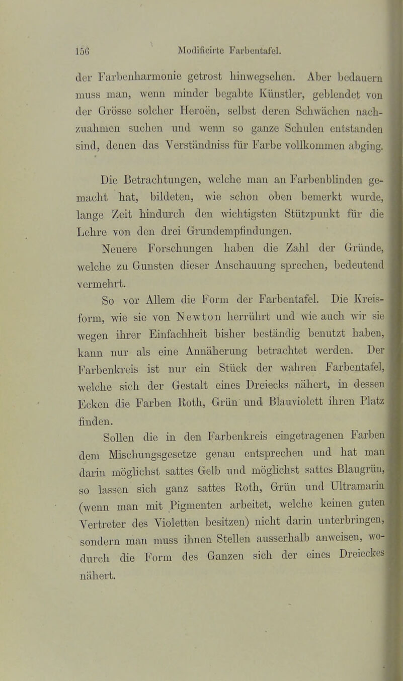 der Farbeuliarmonie getrost liinwegsehen. Aber Ijcdaueru muss man, wenn minder begabte Künstler, geblendet von der Grösse solcher Heroen, selbst deren Schwächen nach- zuahmen suchen und wenn so ganze Schulen entstanden sind, denen das Verständniss für Farbe vollkommen abging. Die Betrachtungen, welche man an Farbenbhnden ge- macht hat, bildeten, wie schon oben bemerkt wurde, lange Zeit hindurch den wichtigsten Stützpunkt für die Lehre von den drei Grundempfindungen. Neuere Forschungen haben die Zahl der Gründe, welche zu Gunsten dieser Anschauung sprechen, bedeutend vermehrt. So vor Allem die Form der Farbentafel. Die Kreis- form, wie sie von Newton herrührt und wie auch wir sie wegen ihrer Einfachheit bisher beständig benutzt haben, kann nur als eine Annäherung betrachtet werden. Der Farbenkreis ist nur ein Stück der wahren Farbentafel, welche sich der Gestalt eines Dreiecks nähert, in dessen Ecken die Farben Roth, Grün und Blauviolett ihren Platz finden. Sollen die in den Farbenkreis eingetragenen Farben dem Mischungsgesetze genau entsprechen und hat man darin möghchst sattes Gelb und möghchst sattes Blaugrüu, so lassen sich ganz sattes Roth, Grün und Ultramarin (wenn man mit Pigmenten arbeitet, welche keinen guten Vertreter des Violetten besitzen) nicht darin unterbringen, sondern man muss ihnen Stellen ausserhalb anweisen, wo- durch die Form des Ganzen sich der eines Dreieckes nähert.