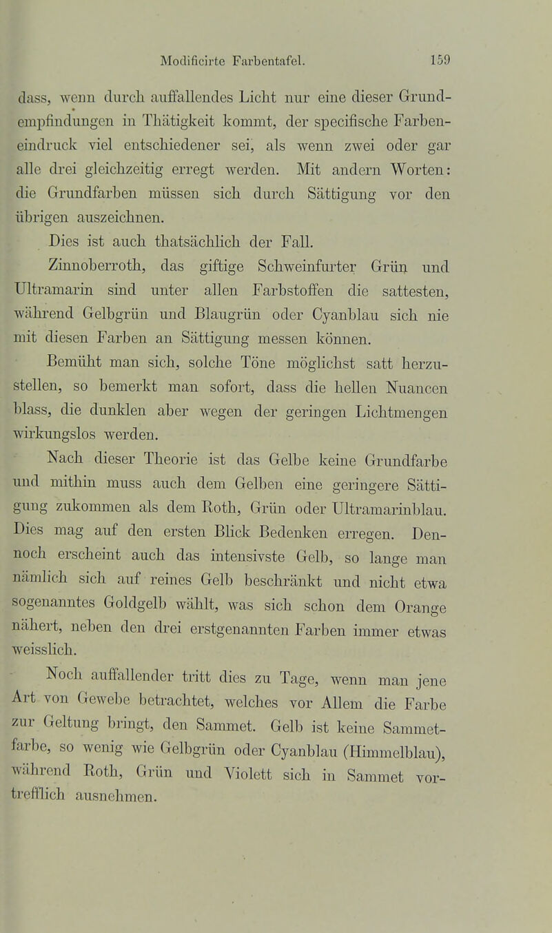 dass, wenn clurcli auffallendes Licht nur eine dieser Grund- empfindungen in Thätigkeit kommt, der specifische Farben- eindruck viel entschiedener sei, als wenn zwei oder gar alle drei gleichzeitig erregt werden. Mit andern Worten: die Grundfarben müssen sich durch Sättigung vor den übrigen auszeichnen. Dies ist auch thatsächhch der Fall. Zinnoberroth, das giftige Schweinfui-ter Grün und Ultramarin sind unter allen Fai'bstoffen die sattesten, während Gelbgrün und Blaugrün oder Cyanblau sich nie mit diesen Farben an Sättigung messen können. Bemüht man sich, solche Töne möglichst satt herzu- stellen, so bemerkt man sofort, dass die hellen Nuancen blass, die dunklen aber wegen der geringen Lichtmengen wirkungslos werden. Nach dieser Theorie ist das Gelbe keine Grundfarbe und mithin muss auch dem Gelben eine geringere Sätti- gung zukommen als dem Roth, Grün oder Ultramarinblau. Dies mag auf den ersten Blick Bedenken erregen. Den- noch erscheint auch das intensivste Gelb, so lange man nämlich sich auf reines Gelb beschränkt und nicht etwa sogenanntes Goldgelb wählt, was sich schon dem Orange nähert, neben den drei erstgenannten Farben immer etwas weisslich. Noch auffallender tritt dies zu Tage, wenn man jene Art von Gewebe betrachtet, welches vor Allem die Farbe zur Geltung bringt, den Sammet. Gelb ist keine Sammet- farbe, so wenig wie Gelbgrün oder Cyanblau (Himmelblau), während Roth, Grün und Violett sich in Sammet vor- trefflich ausnehmen.