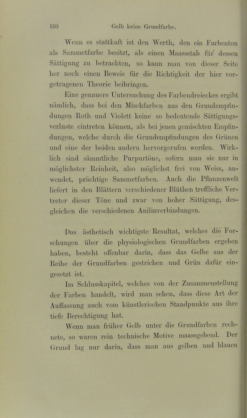 Wenn es stattLaft ist den Werth, den ein Farbenton als Sammetfarbe besitzt, als einen Maassstab für dessen Sättigung zu betrachten, so kann man von dieser Seite lier noch, einen Beweis für die Richtigkeit der hier vor- getragenen Theorie beibringen. Eine genauere Untersuchung des Farliendreieckes ergi1)t nämlich, dass bei den Mischfarben aus den Grundempfin- dungen Roth und Violett keine so bedeutende Sättigungs- verluste eintreten können, als bei jenen gemischten Empfin- dungen, welche durch die Grundempfindungen des Grünen und eine der beiden andern hervorgerufen werden. Wirk- lich sind sämmtliche Purpurtöne, sofern man sie nur in möglichster Reinheit, also möghchst frei von Weiss, an- wendet, prächtige Sammetfarben. Auch die Pflanzenwelt liefert in den Blättern verschiedener Blüthen treffhche Ver- treter dieser Töne und zwar von hoher Sättigung, des- gleichen die verschiedenen Anihnverbindungen. Das ästhetisch wichtigste Resultat, welches die For- schungen über die physiologischen Grundfarben ergeben haben, besteht offenbar darin, dass das Gelbe aus der Reihe der Grundfarben gestrichen und Grün dafür ein- gesetzt ist. Im Schlusskapitel, welches von der Zusammenstellung der Farben handelt, wird man sehen, dass diese Art der Auffassung auch vom künstlerischen Standpunkte aus ihre tiefe Berechtigung hat. Wenn man früher Gelb unter die Grundfarben rech- nete, so waren rein technische Motive maassgebend. Der Grund lag nur darin, dass man aus gelben und blauen