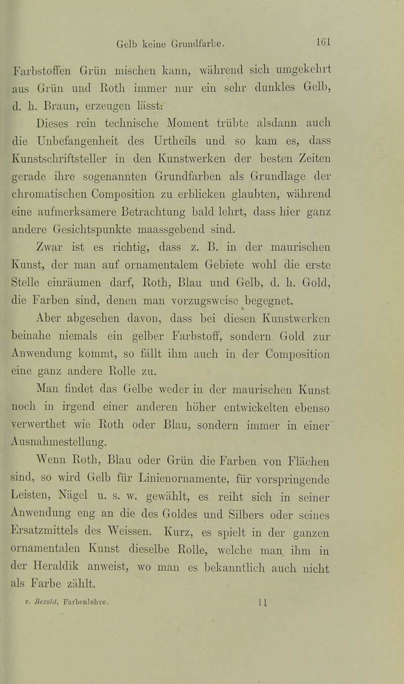 FarbstofFcn Grün misclien kann, während sicli umgekelirt aus Grün und Rotli immer nur ein selir dunkles Gelb, d. h. Braun, erzeugen lässt: Dieses rein teclinisclie Moment trübte alsdann auch die Unbefangenheit des Urtheils und so kam es, dass Kunstschriftsteller in den Kunstwerken der besten Zeiten gerade ihre sogenannten Grundfarben als Grundlage der chromatischen Composition zu erblicken glaubten, während eine aufmerksamere Betrachtung bald lehrt, dass hier ganz andere Gesichtspunkte maassgebend sind. Zwar ist es richtig, dass z. B. in der maurischen Kunst, der man auf ornamentalem Gebiete wohl die erste Stelle einräumen darf, Roth, Blau und Gelb, d. h. Gold, die Farben sind, denen man vorzugsweise begegnet. Aber abgesehen davon, dass bei diesen Kunstwerken beinahe niemals ein gelber Farbstoff, sondern Gold zur Anwendung kommt, so fällt ihm auch in der Composition eine ganz andere Rolle zu. Man findet das Gelbe weder in der maurischen Kunst noch in irgend einer anderen höher entwickelten ebenso verwerthet wie Roth oder Blau, sondern immer in einer Ausnahmestellung. Wenn Roth, Blau oder Grün die Farben von Flächen sind, so wird Gelb für Linienornamente, für vorspringende Leisten, Nägel u. s. w. gewählt, es reiht sich in seiner Anwendung eng an die des Goldes und Silbers oder seines Ersatzmittels des Weissen. Kurz, es spielt in der ganzen ornamentalen Kunst dieselbe Rolle, welche man ihm in der Heraldik anweist, avo man es bekanntlich auch nicht als Farbe zählt. V. llezold, Farbeiilelivc. 1 [