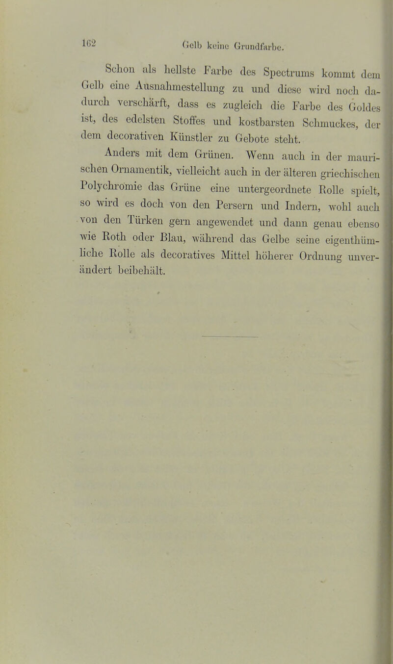 Schon als liellste Farbe des Spectrums kommt dem Gelb eine Ausnahmestellung zu und diese wird noch da- durch verschärft, dass es zugleich die Farbe des Goldes ist, des edelsten Stoffes und kostbarsten Schmuckes, der dem decorativen Künstler zu Gebote steht. Anders mit dem Grünen. Wenn auch in der mauri- schen Ornamentik, vielleicht auch in der älteren griechischen Polychrömie das Grüne eine untergeordnete Rolle spielt, so wird es doch von den Persern und Indern, wohl auch von den Türken gern angewendet und dann genau ebenso wie Roth oder Blau, während das Gelbe seine eigenthüm- liche Rolle als decoratives Mittel höherer Ordnung unver- ändert beibehält.