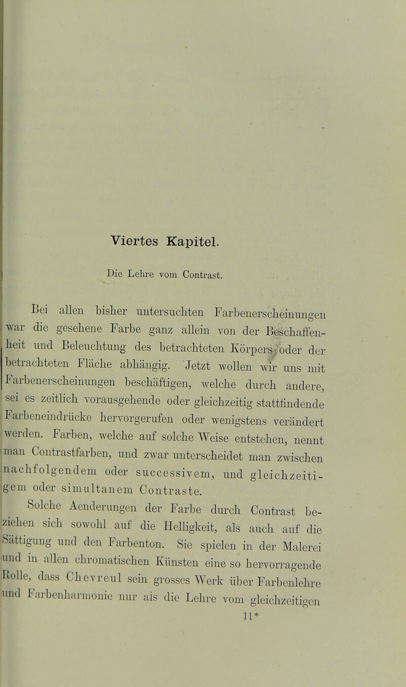 Viertes Kapitel. Die Lehre vom Contrast. Bei allen bisher untersiicliten Farbenersclieinimgeu war die gesehene Farbe ganz allein von der Böscbaffen- beit und Beleuchtung des betrachteten Körpers^'oder der betrachteten Fläche abhängig. Jetzt wollen wtr uns mit Farbenerscheinungen beschäftigen, welche durch andere, sei es zeitlich vorausgehende oder gleichzeitig stattfindende S Farbeneindrücke hervorgerufen oder wenigstens verändert :! werden. Farben, welche auf solche Weise entstehen, nennt iman Contrastfarben, und zwar unterscheidet man zwischen machfolgendem oder successivem, und gleichzeiti- jgem oder simultanem Contraste. Solche Aenderungen der Farbe durch Contrast be- ziehen sich sowohl auf die Helligkeit, als auch auf die Sättigung und den Farbenton. Sie spielen in der Malerei und in allen chromatischen Künsten eine so hervorragende Rolle, dass Chevreul sein grosses Werk über Farbenlehre Hind Farbenharmoiiic nur als die Lehre vom gleichzeitigen 11*