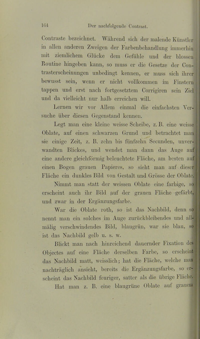 Contraste bezeichnet. Während sich der malende Künstler in allen anderen Zweigen der Farbenbehandlung immerhin mit ziemlichem Glücke dem Gefühle und der blossen Routine hingeben kann, so muss er die Gesetze der Con- trasterscheinungen unbedingt kennen, er muss sich ihrer bewusst sein, wenn er nicht vollkommen im Finsteiii tappen und erst nach fortgesetztem Corrigiren sein Ziel und da vielleicht nur halb erreichen will. Lernen wir vor Allem einmal die einfachsten Ver- suche über diesen (xegenstaud kennen. Legt man eine kleine weisse Scheibe, z. B. eine weisse Oblate, auf einen schwarzen Grund und betrachtet man si« einige Zeit, z. B. zehn bis fünfzehn Secunden, unver- wandten Blickes, und wendet man dann das Auge auf eine andere gleichförmig beleuchtete Fläche, am besten auf einen Bogen grauen Papieres, so sieht man auf dieser Fläche ein dunkles Bild von Gestalt und Grösse der Oblate. Nimmt man statt der weissen Oblate eine farbige, so erscheint auch ihr Bild auf der grauen Fläche gefärbt, und zwar in der Ergänzungsfarbe. War die Oblate roth, so ist das Nachbild, denn so nennt man ein solches im Auge zurückbleibendes und all- mälig verschwindendes Bild, blaugrün, war sie blau, so ist das Nachbild gelb u. s. w. BUckt man nach hinreichend dauernder Fixation des Objectes auf eine Fläche derselben Farbe, so erscheint das Nachbild matt, weisslich; hat die Fläche, welche man nachträglich ansieht, bereits die Ergänzungsfarbe, so er- scheint das Nachbild feuriger, satter als die übrige Fläche. Hat man z. B. eine blaugrüne Oblate auf grauem