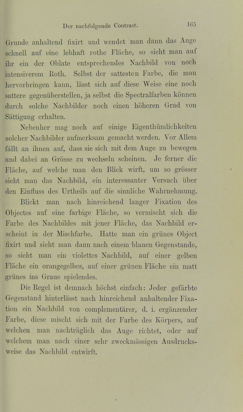 Grunde aulialtend fixirt und wendet man dann das Auge schnell auf eine lebhaft rothe Fläche, so sieht man auf ilu- ein der Oblate entsprechendes Nachbild von noch intensiverem lloth. Selbst der sattesten Farbe, die man hervorbringen kann, lässt sich auf diese Weise eine noch sattere gegenüberstellen, ja selbst die Spectralfarb'en können durch solche Nachbilder noch einen höheren Grad von Sättigung erhalten. Nebenher mag noch auf einige Eigenthümlichkeiten solcher Nachbilder aufmerksam gemacht werden. Vor Allem fällt an ihnen auf, dass sie sich mit dem Auge zu bewegen und dabei an Grösse zu wechseln scheinen. Je ferner die Fläche, auf welche man den Bhck wirft, um so grösser sieht man das Nachbild, ein interessanter Versuch über den Einfluss des Urtheils auf die sinnliche Wahrnehmung. BUckt man nach hinreichend langer Fixation des Objectes auf eine farbige Fläche, so vermischt sich die Farbe des Nachbildes mit jener Fläche, das Nachbild er- scheint in der Mischfarbe, Hatte man ein grünes Object fixirt und sieht man dann nach einem 'blauen Gegenstande, so sieht man ein violettes Nachbild, auf einer gelben Fläche ein orangegelbes, auf einer grünen Fläche ein matt grünes ins Graue spielendes. Die Regel ist demnach höchst einfach: Jeder gefärbte Gegenstand hinterlässt nach hinreichend anhaltender Fixa- tion ein Nachbild von complementärer, d. i. ergänzender Farbe, diese mischt sich mit der Farbe des Körpers, auf welchen man nachträgHch das Auge richtet, oder auf welchem man nach einer sehr zweckmässigen Ausdrucks- weise das Nachbild entwirft.