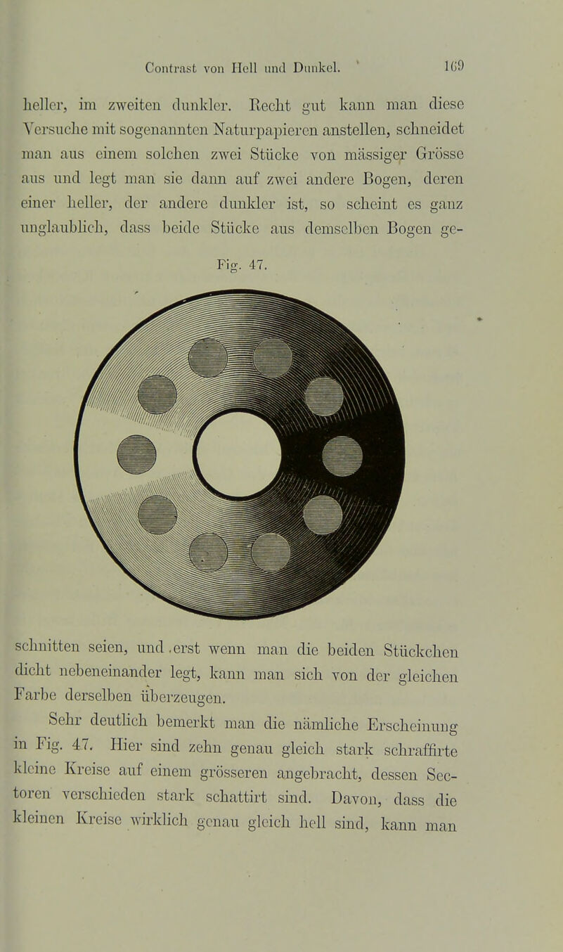 heller, im zweiten dunkler. Recht gut kann man diese Versuche mit sogenannten Naturpapieren anstellen, schneidet man aus einem solchen zwei Stücke von massiger Grösse aus und legt man sie dann auf zwei andere Bogen, deren einer heller, der andere dunkler ist, so scheint es ganz unglaubhch, dass beide Stücke aus demselben Bogen ge- Fig. 47. schnitten seien, und,erst wenn man die beiden Stückchen dicht nebeneinander legt, kann man sich von der gleichen Farbe derselben überzeugen. Sehr deutlich bemerkt man die nämliche Erscheiuuuff in Fig. 4-7. Hier sind zehn genau gleich stark schraffirte kleine Kreise auf einem grösseren angebracht, dessen Scc- toren verschieden stark schattirt sind. Davon, dass die kleinen Kreise wirklich genau gleich hell sind, kann man