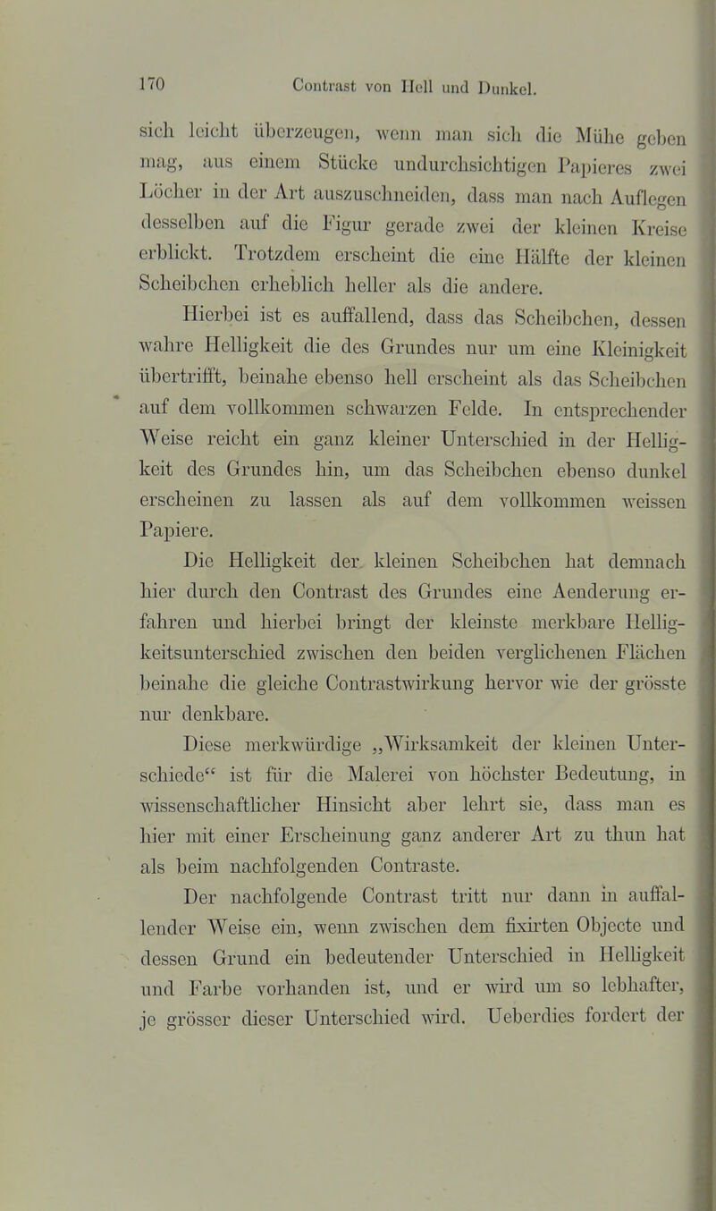 sicli leicht überzeugen, wenn man sich die Mülie gol)en mag, aus einem Stücke undurchsichtigen Papieres zwei Löclier in der Art auszuschneiden, dass man nach Auflegen desselben auf die Figur gerade zwei der kleinen Kreise erblickt. Trotzdem erscheint die eine Hälfte der kleinen Scheibchen erhebhch heller als die andere. Hierbei ist es auffallend, dass das Scheibchen, dessen wahre Helligkeit die des Grundes nur um eine Kleinigkeit übertrifft, beinahe ebenso hell erscheint als das Scheibchen auf dem vollkommen schwarzen Felde. In entsprechender Weise reicht ein ganz kleiner Unterschied in der Helhg- keit des Grundes hin, um das Scheibchen ebenso dunkel erscheinen zu lassen als auf dem vollkommen weissen Papiere. Die Helligkeit der kleinen Scheibchen hat demnach hier durch den Contrast des Grundes eine Aenderung er- fahren und hierbei bringt der kleinste merkbare HelHg- keitsunterschied zwischen den beiden verglichenen Flächen beinahe die gleiche Contrastwirkung hervor wie der grösste nm' denkbare. Diese merkwürdige „Wirksamkeit der kleineu Unter- schiede ist für die Malerei von höchster Bedeutung, in wissenschafthcher Hinsicht aber lehrt sie, dass man es hier mit einer Erscheinung ganz anderer Art zu thun hat als beim nachfolgenden Contraste. Der nachfolgende Contrast tritt nur dann in auffal- lender Weise ein, wenn zwischen dem fisirten Objecte und dessen Grund ein bedeutender Unterschied in Helügkeit und Farbe vorhanden ist, und er wn-d um so lebhafter, je grösser dieser Unterschied wird. Ueberdics fordert der