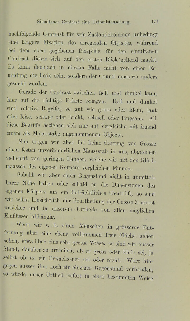 nachfolgende Contrast für sein Zustandekorameu unbedingt eine längere Fixation des erregenden Objectes, während bei dem eben gegebenen Beispiele für den sünultanen Contrast dieser sich auf den ersten Blick'geltend macht. Es kann demnach in diesem Falle nicht von einer Er- müdung die Rede sein, sondern der Grund muss wo anders gesucht werden. Gerade der Contrast zwischen hell und dunkel kann hier auf die richtige Fährte bringen. Hell und dunkel sind relative Begriffe, so gut wie gross oder klein, laut oder leise, schwer oder leicht, schnell oder langsam. All diese Begriffe beziehen sich nur auf Vergleiche mit irgend einem als Maassstabe angenommenen Objecte. Nun tragen wir aber für keine Gattung von Grösse einen festen unveränderKchen Maassstab in uns, abgesehen vielleicht von geringen Längen, welche Mär mit den GHed- maassen des eigenen Körpers vergleichen können. Sobald wir aber einen Gegenstand nicht in unmittel- barer Nähe haben oder sobald er die Dimensionen des eigenen Körpers um ein Beträchthches übertrifft, so sind wir selbst hinsichtlich der Beurtheilung der Grösse äusserst unsicher und in unserem ürtheile von allen möglichen Einflüssen abhängig. Wenn wir z. B. einen Menschen in grösserer Ent- fernung über eine ebene vollkommen freie Fläche gehen sehen, etwa über eine sehr grosse Wiese, so sind wir Ausser Stand, darüber zu urtheilen, ob er gross oder klein sei, ja selbst ob es ein Erwachsener sei oder nicht. Wäre hin- gegen ausser ihm noch ein einziger Gegenstand vorhanden, so würde unser Urtlieil sofort in einer bestimmten Weise