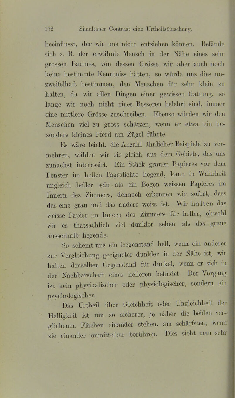 becinflusst, der Avir uns nicht entziehen können. Befände sicli z. B. der erwähnte Mensch in der Nähe eines selir grossen Baumes, von dessen Grösse wir aber auch noch keine bestimmte Kenntniss hätten, so würde uns dies un- zweifelhaft bestimmen, den Menschen für sehr klein zu halten, da wir allen Dingen einer gewissen Gattung, so lange wir noch nicht eines Besseren belehrt sind, immer eine mittlere Grösse zuschreiben. Ebenso würden -mv den Menschen viel zu gross schätzen, wenn er etwa ein be- sonders kleines Pferd am Zügel führte. Es wäre leicht, die Anzahl ähnlicher Beispiele zu ver- mehren, wählen wir sie gleich aus dem Gebiete, das uns zunächst interessirt. Ein Stück grauen Papieres vor dem Fenster ün hellen Tageslichte Hegend, kann m Wahrheit ungleich heller sein als ein Bogen weissen Papieres im Innern des Zimmers, dennoch erkennen war sofort, dass das eine grau und das andere weiss ist. Wu' halten das weisse Papier im Innern des Zimmers für heller, obwohl wir es thatsächhch viel dunkler sehen als das graue ausserhalb liegende. So scheint uns ein Gegenstand hell, wenn ein anderer zur Vergleichung geeigneter dunkler in der Nähe ist, wir halten denselben Gegenstand für dunkel, wenn er sich in der Nachbarschaft eines helleren befindet. Der Vorgang ist kein physikahscher oder physiologischer, sondern ein psychologischer. Das Urtheil über Gleichheit oder Ungleichheit der Helligkeit ist um so sicherer, je näher die beiden ver- glichenen Flächen einander stehen, am schärfsten, wenn sie einander unmittelbar berühren. Dies sieht man sehr