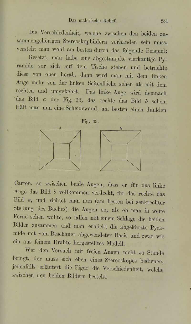 Die Verschiedenlieit, welche zwisclieii den beiden zii- sammengehörigen Stereoskopbildern vorhanden sein muss, verstellt man woM am besten durch das folgende Beispiel: Gesetzt, man habe eine abgestumpfte vierkantige Py> ramide vor sich auf dem Tische stehen und betrachte diese von oben herab, dann wird man mit dem hnken Auge mehr von der linken Seitenfläche sehen als mit dem rechten und umgekehrt. Das linke Auge wird demnach das Bild a der Fig. 63, das rechte das Bild b sehen. Hält man nun eine Scheidewand, am besten einen dunklen Fig. 63. Carton, so zwischen beide Augen, dass er für das linke Auge das Bild h vollkommen verdeckt, für das rechte das Bild a, und richtet man nun (am besten bei senkrechter SteUung des Buches) die Augen so, als ob man in weite Ferne sehen wollte, so fallen mit einem Schlage die beiden Bilder zusammen und man erbhckt die abgekürzte Pyra- mide mit vom Beschauer abgewendeter Basis und zwar wie ein aus fernem Drahte hergestelltes Modell. Wer den Versuch mit freien Augen nicht zu Stande bringt, der muss sich eben eines Stereoskopes bedienen, jedenfalls erläutert die Figur die Verschiedenheit, welche zwischen den beiden Bildern besteht,