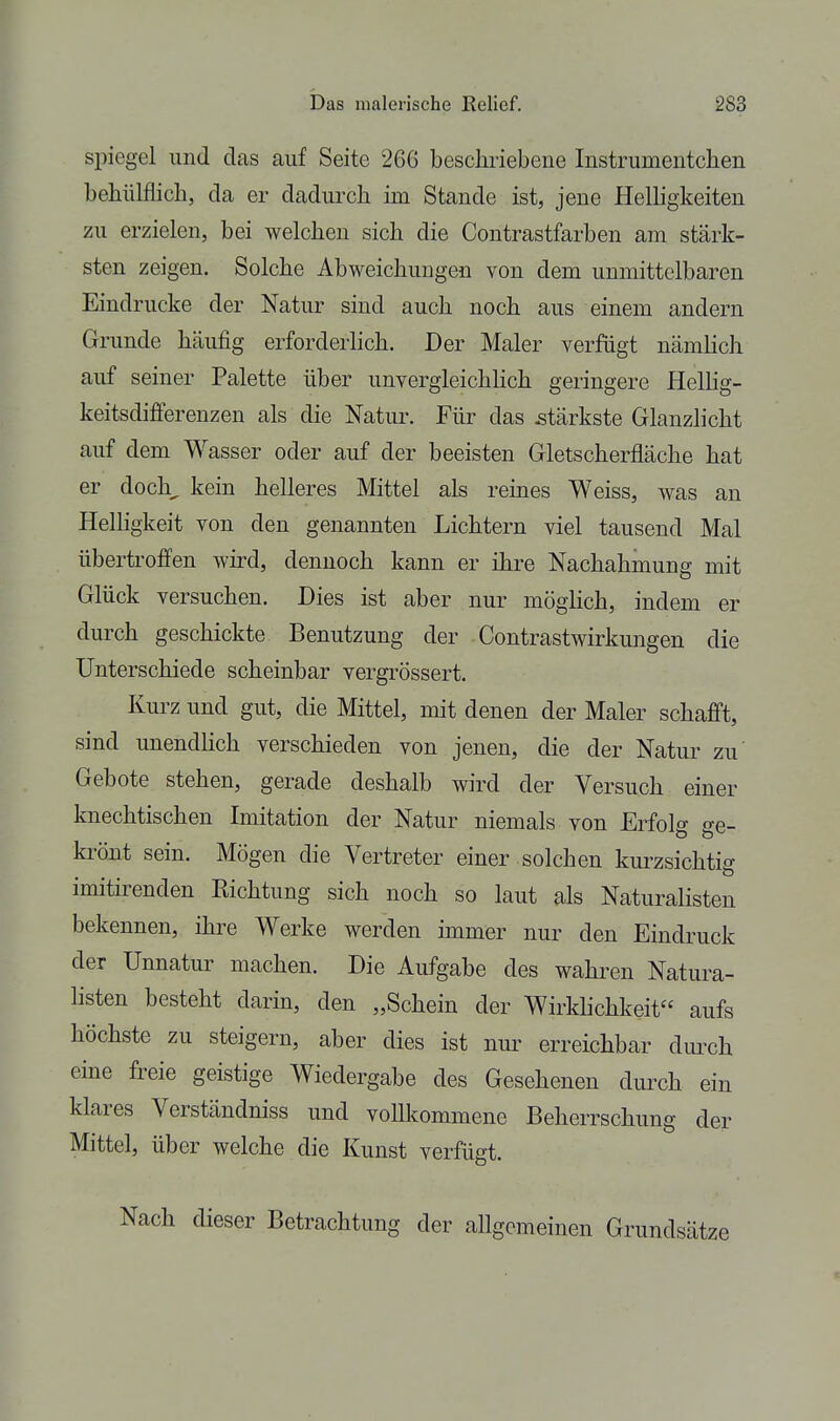 Spiegel und das auf Seite 266 bescliriebene Instrumentchen behülflieh, da er dadurch im Stande ist, jene Helligkeiten zu erzielen, bei welchen sich die Contrastfarben am stärk- sten zeigen. Solche Abweichungen von dem unmittelbaren Eindrucke der Natur sind auch noch aus einem andern Grunde häufig erforderlich. Der Maler verfügt nämlich auf seiner Palette über unvergleichlich geringere HelHg- keitsdifferenzen als die Natur. Für das stärkste Glanzlicht auf dem Wasser oder auf der beeisten Gletscherfläche hat er doch, kein helleres Mittel als reines Weiss, was an HelHgkeit von den genannten Lichtern viel tausend Mal übertroffen wird, dennoch kann er ihre Nachahmung mit Glück versuchen. Dies ist aber nur möglich, indem er durch geschickte Benutzung der Contrastwirkungen die Unterschiede scheinbar vergrössert. Kurz und gut, die Mittel, mit denen der Maler schafft, sind unendlich verschieden von jenen, die der Natur zu Gebote stehen, gerade deshalb wird der Versuch einer knechtischen Imitation der Natur niemals von Erfok ^e- D O krönt sein. Mögen die Vertreter einer solchen kurzsichtig imitirenden Eichtung sich noch so laut als Naturalisten bekennen, ihre Werke werden immer nur den Eindruck der Unnatur machen. Die Aufgabe des wahren Natura- hsten besteht darin, den „Schein der Wirklichkeit aufs höchste zu steigern, aber dies ist nur erreichbar dmch eine freie geistige Wiedergabe des Gesehenen dmxh ein klares Verständniss und vollkommene Beherrschung der Mittel, über welche die Kunst verfügt. Nach dieser Betrachtung der allgemeinen Grundsätze