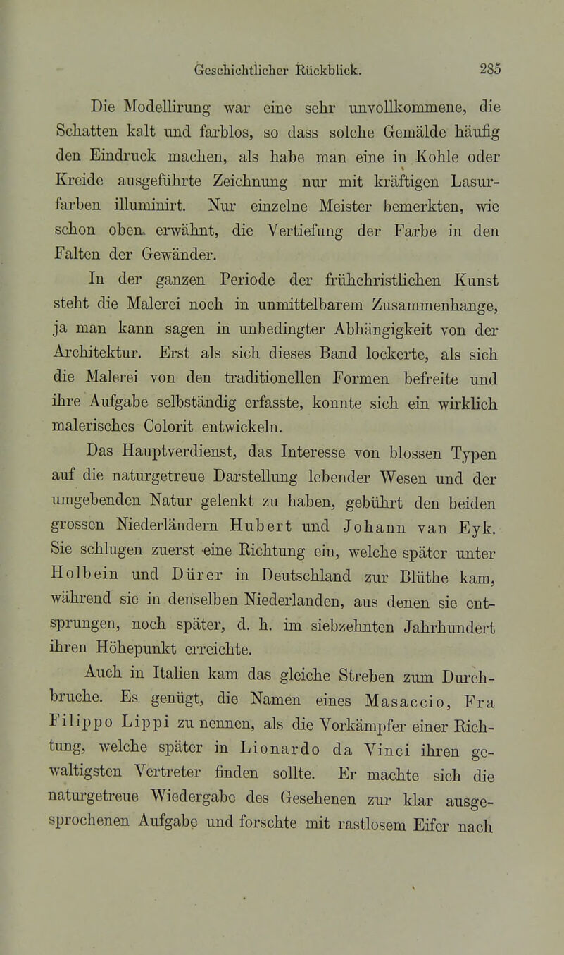 I Die Modellirimg war eine sehr unvollkommene, die ; Schatten kalt und farblos, so dass solche Gemälde häufig i den Eindruck machen, als habe man eine in Kohle oder ' Kreide ausgeführte Zeichnung nur mit kräftigen Lasur- farben illuminirt. Nur einzelne Meister bemerkten, wie schon oben, erwähnt, die Vertiefung der Farbe in den ' Falten der Gewänder. In der ganzen Periode der frühchristhchen Kunst ; steht die Malerei noch in unmittelbarem Zusammenhange, ja man kann sagen in unbedingter Abhängigkeit von der Architektur. Erst als sich dieses Band lockerte, als sich | die Malerei von den traditionellen Formen befreite und ihre Aufgabe selbständig erfasste, konnte sich ein wkkhch : malerisches Colorit entwickeln. Das Hauptverdienst, das Interesse von blossen Typen auf die naturgetreue Darstellung lebender Wesen und der umgebenden Natur gelenkt zu haben, gebührt den beiden grossen Niederländern Hubert und Johann van Eyk. ; Sie schlugen zuerst eine Richtung ein, welche später unter Holbein und Dürer in Deutschland zur Blüthe kam, I während sie in denselben Niederlanden, aus denen sie ent- [ Sprüngen, noch später, d. h. im siebzehnten Jahrhundert i ihren Höhepunkt erreichte. Auch in Italien kam das gleiche Streben zum Duixh- bruche. Es genügt, die Namen eines Masaccio, Fra Filippo Lippi zu nennen, als die Vorkämpfer einer Rieh- : tung, welche später in Lionardo da Vinci ihren ge- I waltigsten Vertreter finden sollte. Er machte sich die naturgetreue Wiedergabe des Gesehenen zur klar ausge- sprochenen Aufgabe und forschte mit rastlosem Eifer nach I .1 i