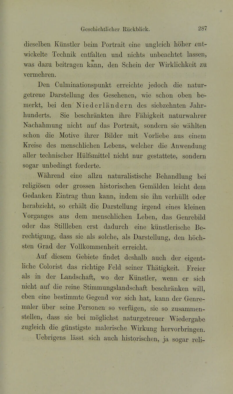 dieselben Künstler beim Portrait eine ungicicli höher ent- wickelte Technik entfalten und nichts unbeachtet lassen, was dazu beitragen kann, den Schein der Wirklichkeit zu vermehren. Den Culminationspunkt erreichte jedoch die natur- getreue Darstellung des Gesehenen, wie schon oben be- merkt, bei den Niederländern des siebzehnten Jahr- hunderts. Sie beschränkten ihre Fähigkeit naturwahrer Nachahmung nicht auf das Portrait, sondern sie wählten schon die Motive ihrer Bilder mit Vorhebe aus einem Kreise des menschlichen Lebens, welcher die Anwendung aller technischer Hülfsmittel nicht nur gestattete, sondern sogar unbedingt forderte. Während eine allzu naturalistische Behandlung bei rehgiösen oder grossen historischen Gemälden leicht dem Gedanken Eintrag thun kann, indem sie ihn verhüllt oder herabzieht, so erhält die Darstellung irgend eines kleinen Vorganges aus dem menschlichen Leben, das Gem-ebild oder das Stillleben erst dadurch eine künstlerische Be- rechtigung, dass sie als solche, als Darstellung, den höch- sten Grad der Vollkommenheit erreicht. Auf diesem Gebiete findet deshalb auch der eigent- hche Colorist das richtige Feld seiner Thätigkeit. Freier als in der Landschaft, wo der Künstler, wenn er sich nicht auf die reine Stimmungslandschaft beschränken will, eben eine bestimmte Gegend vor sich hat, kann der Genre- maler über seine Personen so verfügen, sie so zusammen- stellen, dass sie bei möglichst naturgetreuer Wiedergabe zugleich die günstigste malerische Wirkung hervorbringen. Uebrigens lässt sich auch historischen, ja sogar reH-