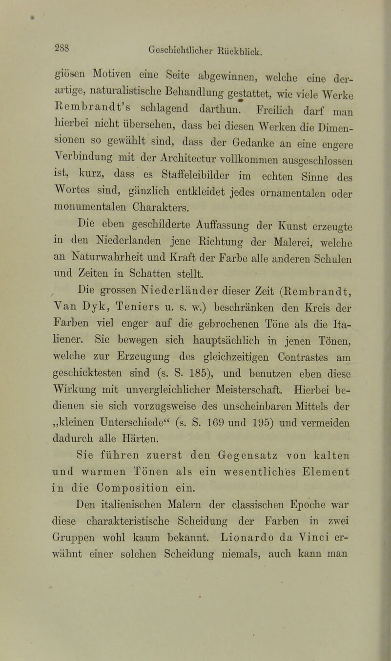giösen Motiven eine Seite abgewinnen, welche eine der- artige, naturalistische Behandlung gestattet, wie viele Werke Rembrandt's schlagend darthun* FreiHch darf man hierbei nicht übersehen, dass bei diesen Werken die Dimen- sionen so gewählt sind, dass der Gedanke an eine engere Verbindung mit der Architectur vollkommen ausgeschlossen ist, kurz, dass es Staffeleibilder im echten Sinne des Wortes sind, gänzlich entkleidet jedes ornamentalen oder monumentalen Charakters. Die eben geschilderte Auffassung der Kunst erzeugte in den Niederlanden jene Kichtung der Malerei, welche an Naturwahrheit und Kraft der Farbe alle anderen Schulen und Zeiten in Schatten stellt. Die grossen Niederländer dieser Zeit (Eembrandt, Van Dyk, Teniers u. s. w.) beschränken den &eis der Farben viel enger auf die gebrochenen Töne als die Ita- liener. Sie bewegen sich hauptsächUch in jenen Tönen, welche zur Erzeugung des gleichzeitigen Contrastes am geschicktesten sind (s. S. 185), und benutzen eben diese Wirkung mit unvergleichhcher Meisterschaft. Hierbei be- dienen sie sich vorzugsweise des unscheinbaren Mittels der „kleinen Unterschiede (s. S. 169 und 195) und vermeiden dadurch alle Härten. Sie führen zuerst den Gegensatz von kalten und warmen Tönen als ein wesentliches Element in die Composition ein. Den itahenischen Malern der classischen Epoche war diese charakteristische Scheidung der Farben in zwei Gruppen wohl kaum bekannt. Lionardo da Vinci er- wähnt einer solchen Scheidung niemals, auch kann man