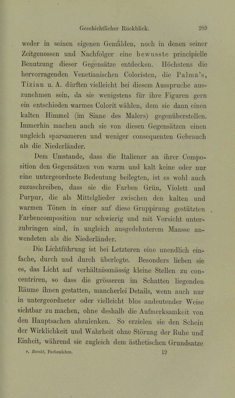 weder in seinen eigenen Gemälden, noch in denen seiner Zeitgenossen und Nachfolger eine bewusste principielle Benutzung dieser Gegensätze entdecken. Höchstens die hervorragenden Venetianischen Coloristen, die Palma's, Tizian u. A. dürften vielleicht bei diesem Ausspruche aus- zunehmen sein, da sie wenigstens für ihre Figuren gern ein entschieden warmes Colorit wählen, dem sie dann einen kalten Himmel (im Sinne des Malers) gegenüberstellen. Immerhin machen auch sie von diesen Gegensätzen einen ungleich sparsameren und weniger consequenten Gebrauch als die Niederländer. Dem Umstände, dass die Italiener an ihrer Compo- sition den Gegensätzen von warm und kalt keine oder nur eine untergeordnete Bedeutung beilegten, ist es wohl auch zuzuschreiben, dass sie die Farben Grün, Violett und Purpur, die als Mittelgheder zwischen den kalten und warmen Tönen in einer auf diese Gruppirung gestützten Farbencomposition nur schwierig und mit Vorsicht unter- zubringen smd, in ungleich ausgedehnterem Maasse an- wendeten als die Niederländer. Die Lichtführung ist bei Letzteren eine unendHch ein- fache, durch und durch überlegte. Besonders Heben sie es, das Licht auf verhältnissmässig kleine Stellen zu con- centriren, so dass die grösseren im Schatten liegenden Räume ihnen gestatten, mancherlei Details, wenn auch nur in untergeordneter oder vielleicht blos andeutender Weise sichtbar zu machen, ohne deshalb die Aufmerksamkeit von den Hauptsachen abzulenken. So erzielen sie den Schein der Wirklichkeit und Wahrheit ohne Störung der Ruhe und' Einheit, während sie zugleich dem ästhetischen Grundsatze r. Bezold, Farbenlehre. 19